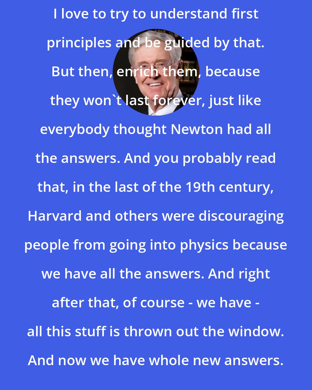 Charles Koch: I love to try to understand first principles and be guided by that. But then, enrich them, because they won't last forever, just like everybody thought Newton had all the answers. And you probably read that, in the last of the 19th century, Harvard and others were discouraging people from going into physics because we have all the answers. And right after that, of course - we have - all this stuff is thrown out the window. And now we have whole new answers.