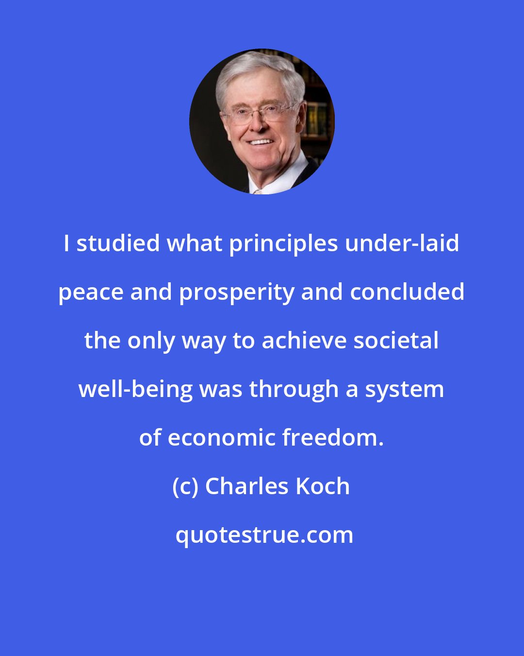 Charles Koch: I studied what principles under-laid peace and prosperity and concluded the only way to achieve societal well-being was through a system of economic freedom.