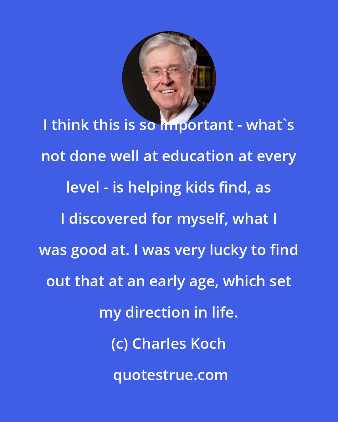 Charles Koch: I think this is so important - what's not done well at education at every level - is helping kids find, as I discovered for myself, what I was good at. I was very lucky to find out that at an early age, which set my direction in life.