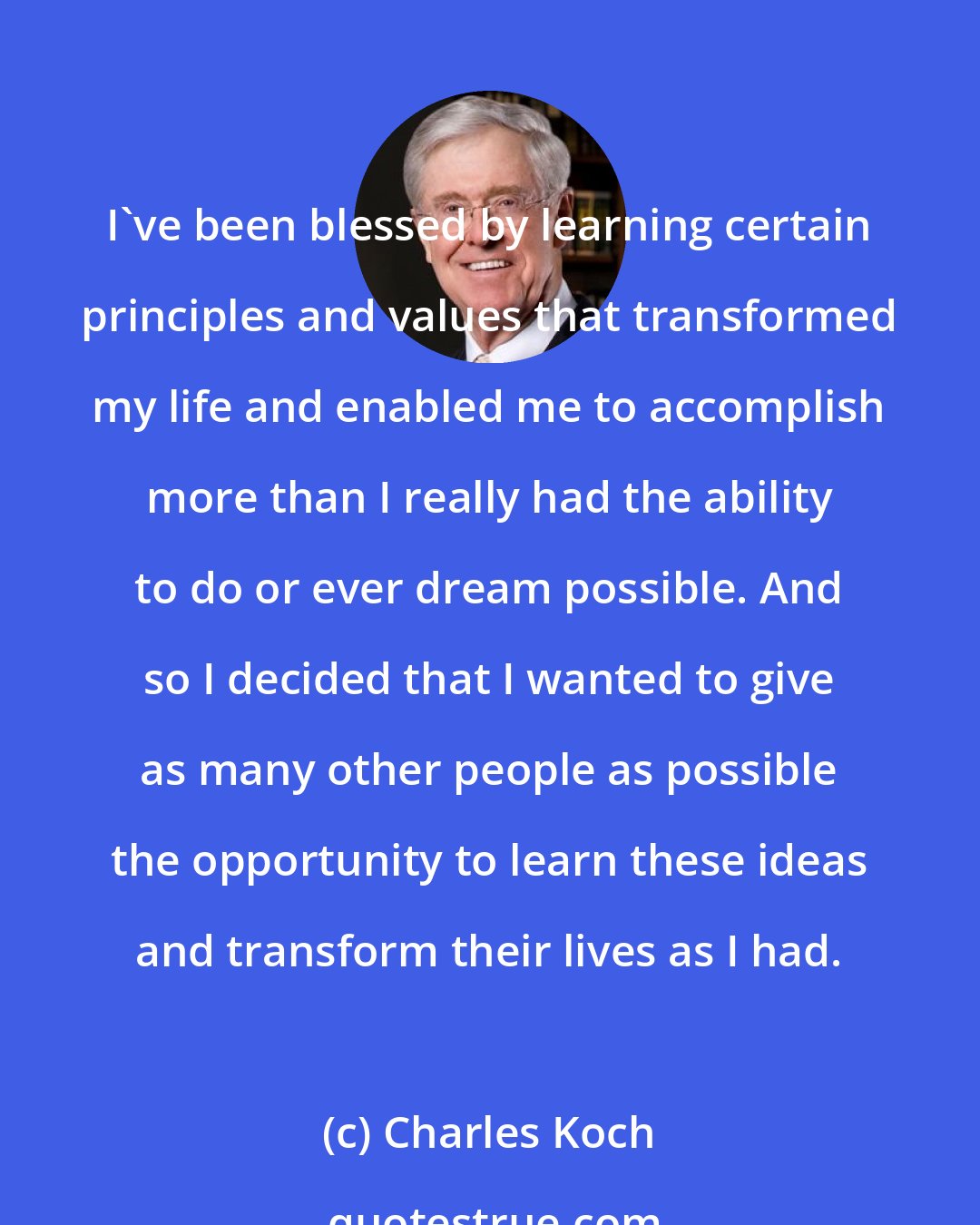 Charles Koch: I've been blessed by learning certain principles and values that transformed my life and enabled me to accomplish more than I really had the ability to do or ever dream possible. And so I decided that I wanted to give as many other people as possible the opportunity to learn these ideas and transform their lives as I had.