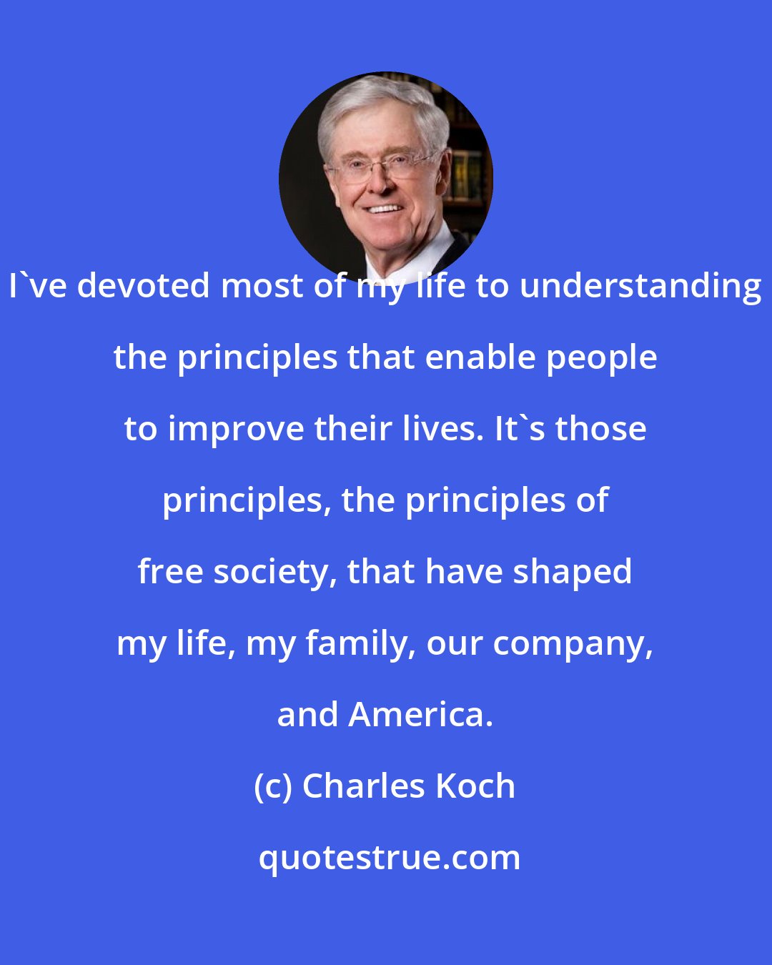 Charles Koch: I've devoted most of my life to understanding the principles that enable people to improve their lives. It's those principles, the principles of free society, that have shaped my life, my family, our company, and America.