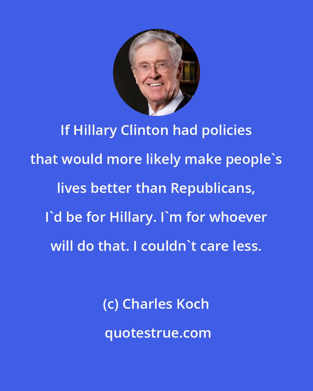 Charles Koch: If Hillary Clinton had policies that would more likely make people's lives better than Republicans, I'd be for Hillary. I'm for whoever will do that. I couldn't care less.