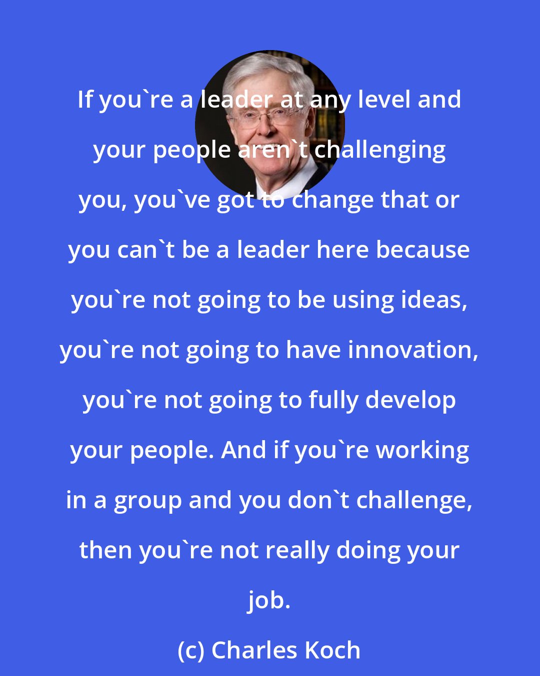 Charles Koch: If you're a leader at any level and your people aren't challenging you, you've got to change that or you can't be a leader here because you're not going to be using ideas, you're not going to have innovation, you're not going to fully develop your people. And if you're working in a group and you don't challenge, then you're not really doing your job.