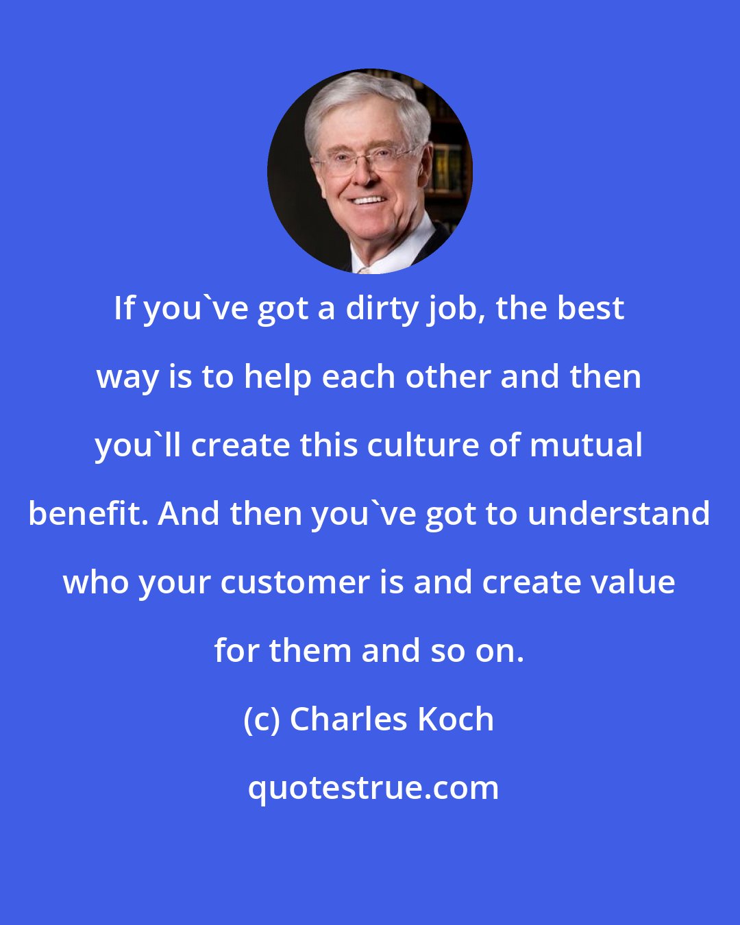 Charles Koch: If you've got a dirty job, the best way is to help each other and then you'll create this culture of mutual benefit. And then you've got to understand who your customer is and create value for them and so on.