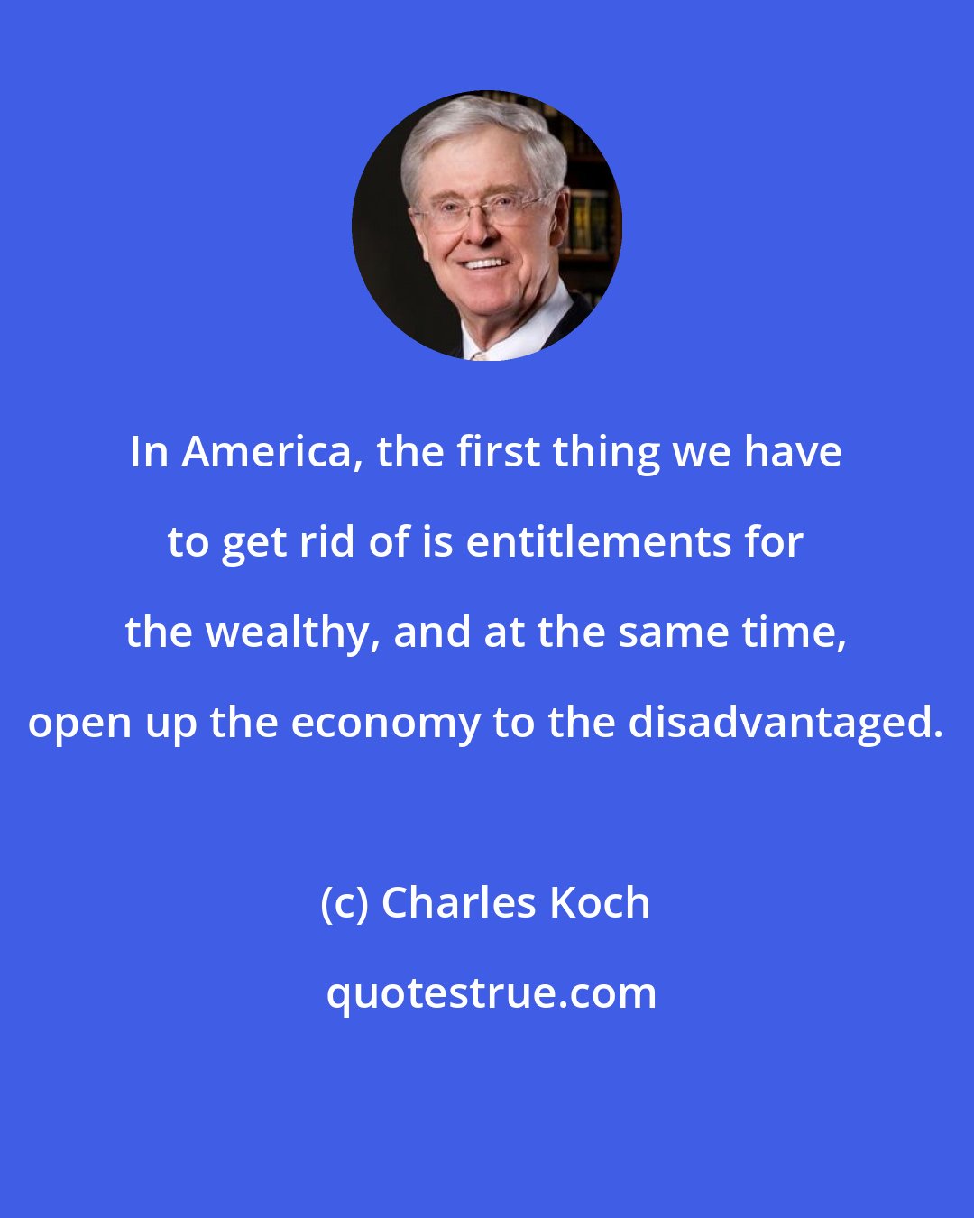 Charles Koch: In America, the first thing we have to get rid of is entitlements for the wealthy, and at the same time, open up the economy to the disadvantaged.