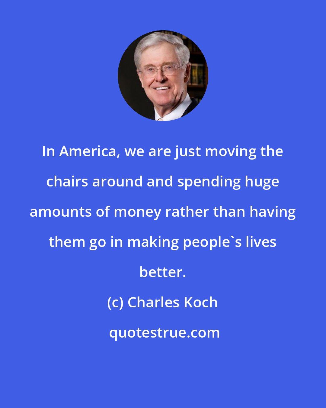 Charles Koch: In America, we are just moving the chairs around and spending huge amounts of money rather than having them go in making people's lives better.