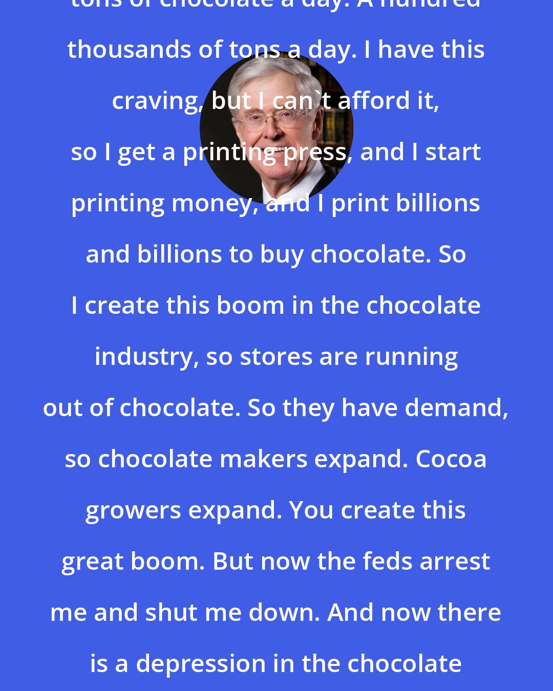Charles Koch: Let's say I am a chocoholic and I eat tons of chocolate a day. A hundred thousands of tons a day. I have this craving, but I can't afford it, so I get a printing press, and I start printing money, and I print billions and billions to buy chocolate. So I create this boom in the chocolate industry, so stores are running out of chocolate. So they have demand, so chocolate makers expand. Cocoa growers expand. You create this great boom. But now the feds arrest me and shut me down. And now there is a depression in the chocolate industry. That's what happens with the monetary policy.