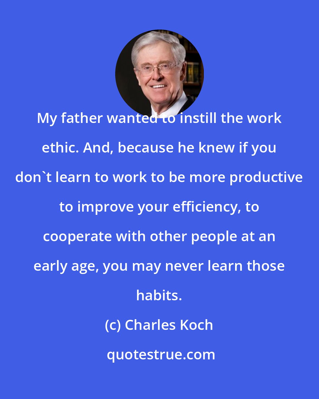 Charles Koch: My father wanted to instill the work ethic. And, because he knew if you don't learn to work to be more productive to improve your efficiency, to cooperate with other people at an early age, you may never learn those habits.