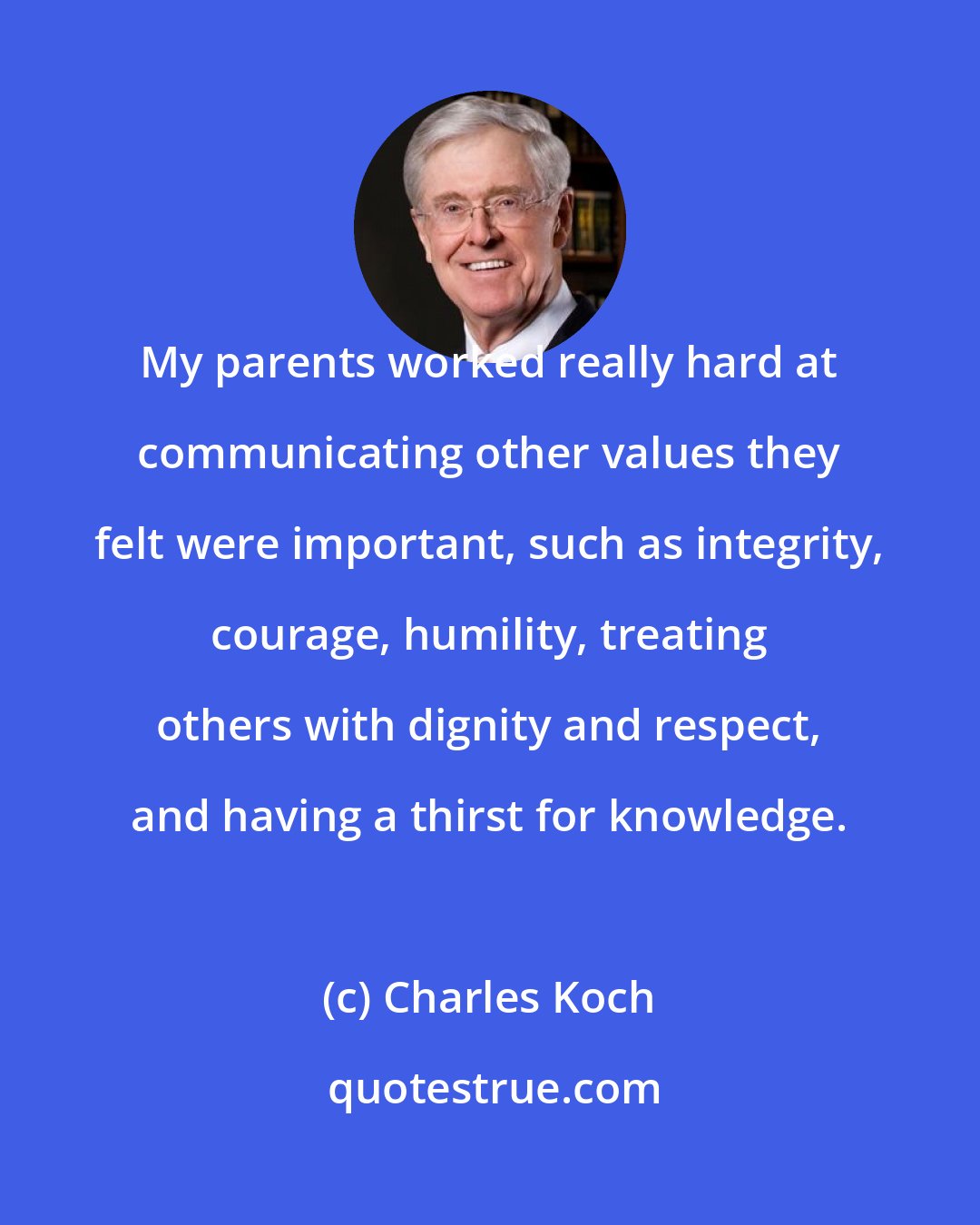 Charles Koch: My parents worked really hard at communicating other values they felt were important, such as integrity, courage, humility, treating others with dignity and respect, and having a thirst for knowledge.