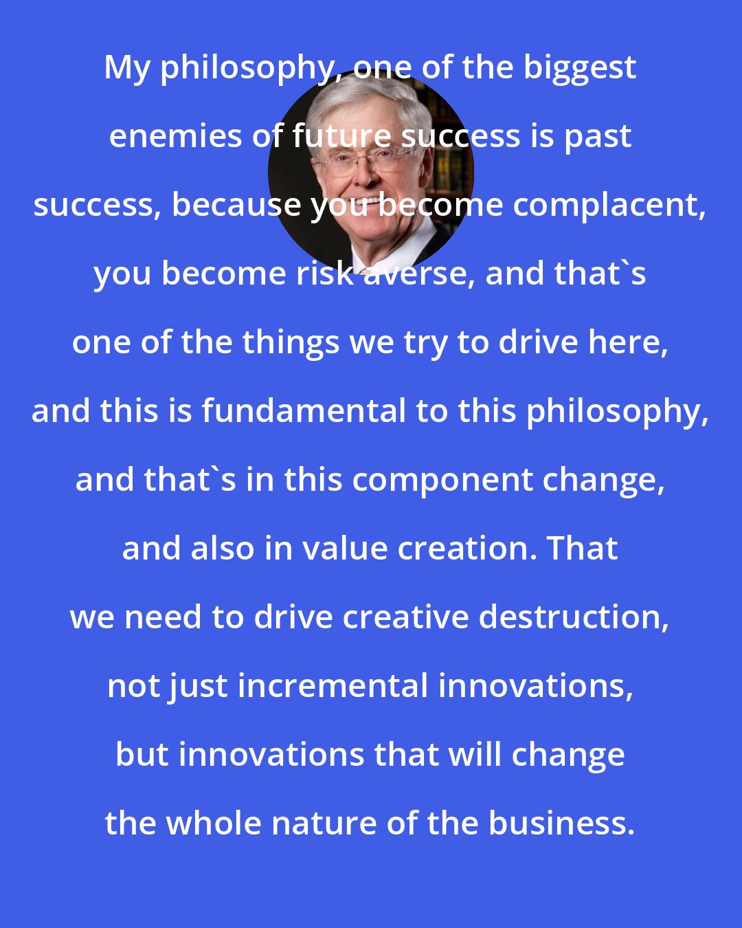 Charles Koch: My philosophy, one of the biggest enemies of future success is past success, because you become complacent, you become risk averse, and that's one of the things we try to drive here, and this is fundamental to this philosophy, and that's in this component change, and also in value creation. That we need to drive creative destruction, not just incremental innovations, but innovations that will change the whole nature of the business.