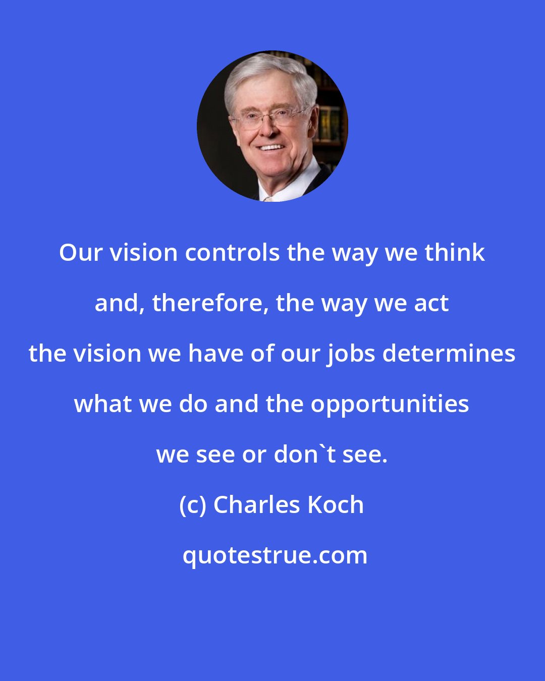 Charles Koch: Our vision controls the way we think and, therefore, the way we act the vision we have of our jobs determines what we do and the opportunities we see or don't see.