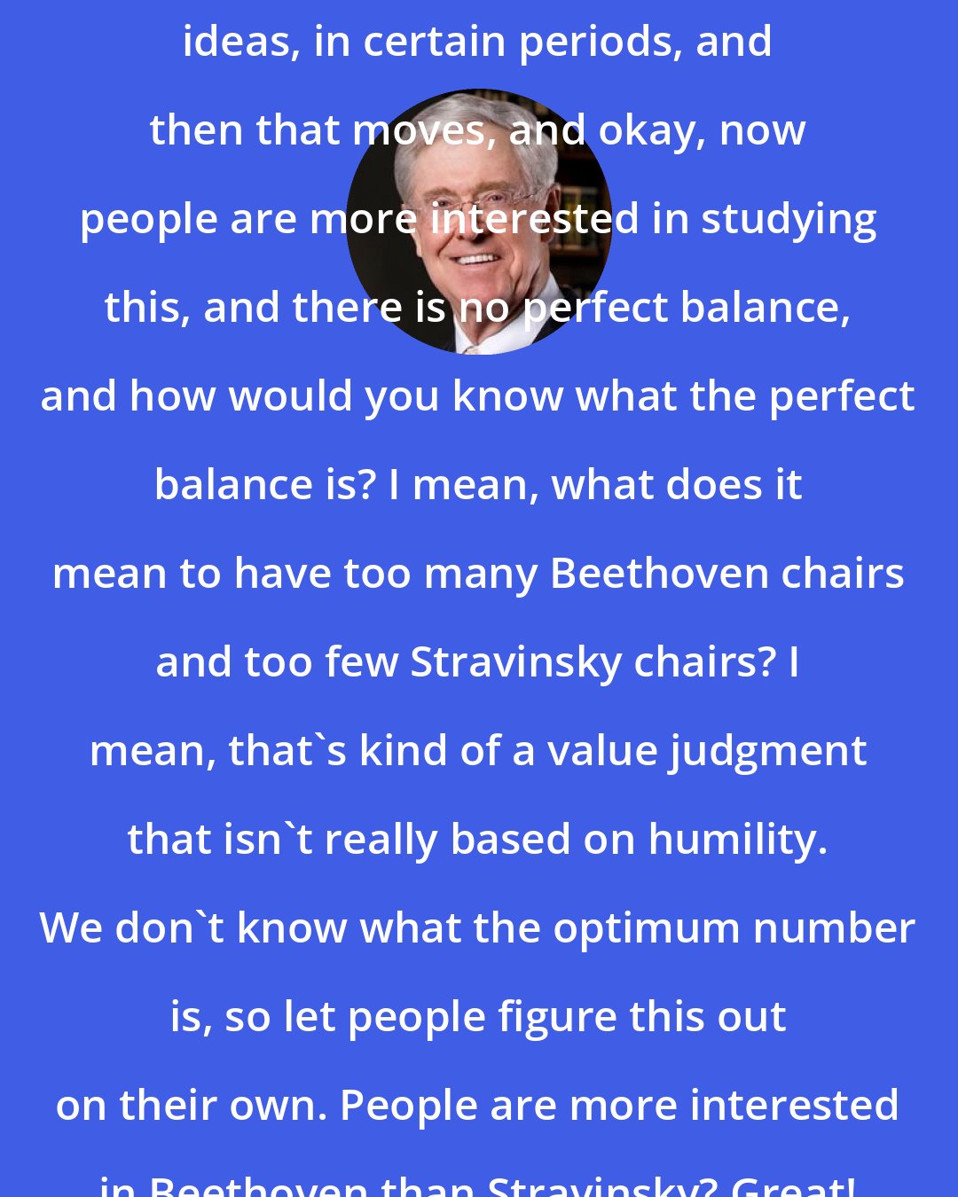 Charles Koch: People are interested in certain ideas, in certain periods, and then that moves, and okay, now people are more interested in studying this, and there is no perfect balance, and how would you know what the perfect balance is? I mean, what does it mean to have too many Beethoven chairs and too few Stravinsky chairs? I mean, that's kind of a value judgment that isn't really based on humility. We don't know what the optimum number is, so let people figure this out on their own. People are more interested in Beethoven than Stravinsky? Great! Why would that bother me?