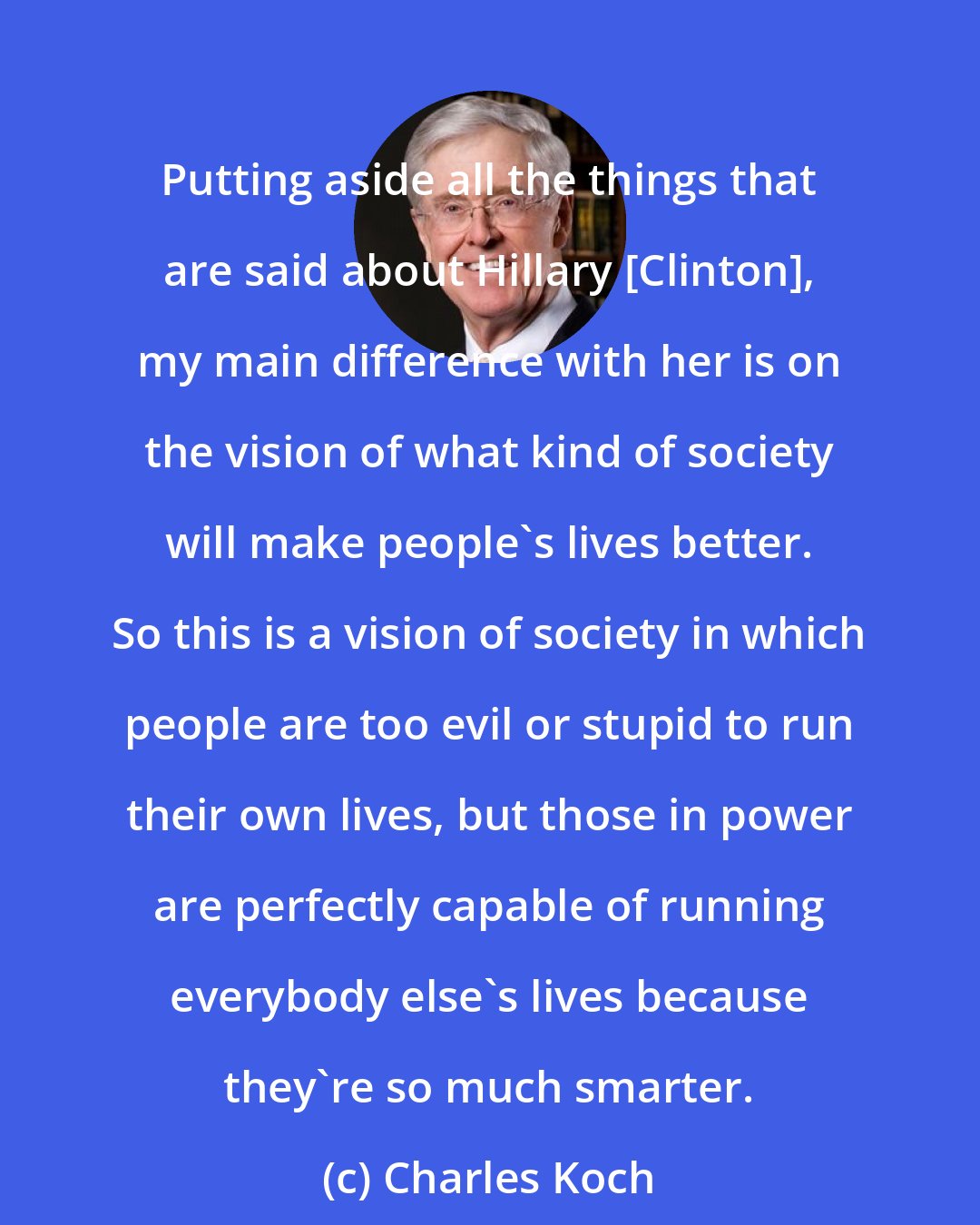 Charles Koch: Putting aside all the things that are said about Hillary [Clinton], my main difference with her is on the vision of what kind of society will make people's lives better. So this is a vision of society in which people are too evil or stupid to run their own lives, but those in power are perfectly capable of running everybody else's lives because they're so much smarter.