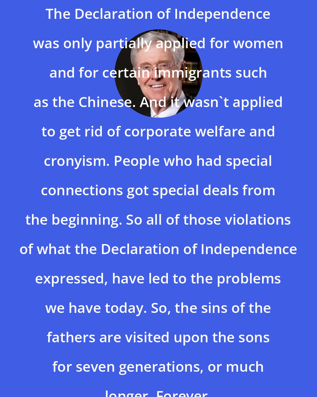 Charles Koch: The Declaration of Independence was only partially applied for women and for certain immigrants such as the Chinese. And it wasn't applied to get rid of corporate welfare and cronyism. People who had special connections got special deals from the beginning. So all of those violations of what the Declaration of Independence expressed, have led to the problems we have today. So, the sins of the fathers are visited upon the sons for seven generations, or much longer. Forever.