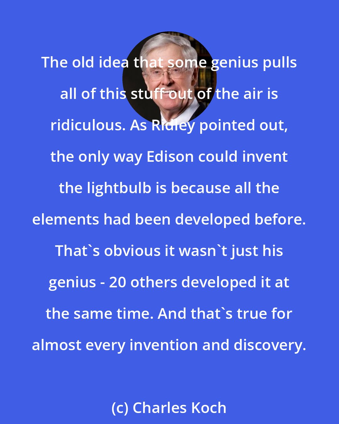 Charles Koch: The old idea that some genius pulls all of this stuff out of the air is ridiculous. As Ridley pointed out, the only way Edison could invent the lightbulb is because all the elements had been developed before. That's obvious it wasn't just his genius - 20 others developed it at the same time. And that's true for almost every invention and discovery.