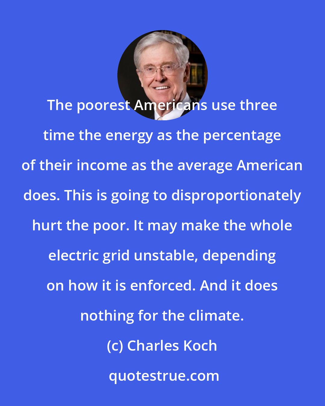 Charles Koch: The poorest Americans use three time the energy as the percentage of their income as the average American does. This is going to disproportionately hurt the poor. It may make the whole electric grid unstable, depending on how it is enforced. And it does nothing for the climate.