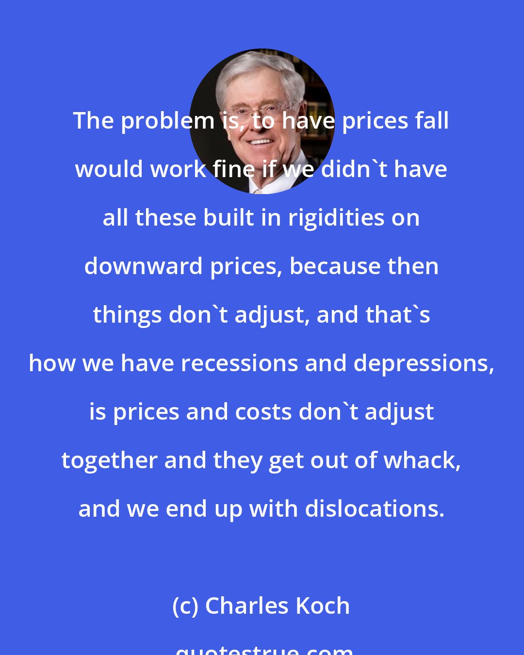 Charles Koch: The problem is, to have prices fall would work fine if we didn't have all these built in rigidities on downward prices, because then things don't adjust, and that's how we have recessions and depressions, is prices and costs don't adjust together and they get out of whack, and we end up with dislocations.