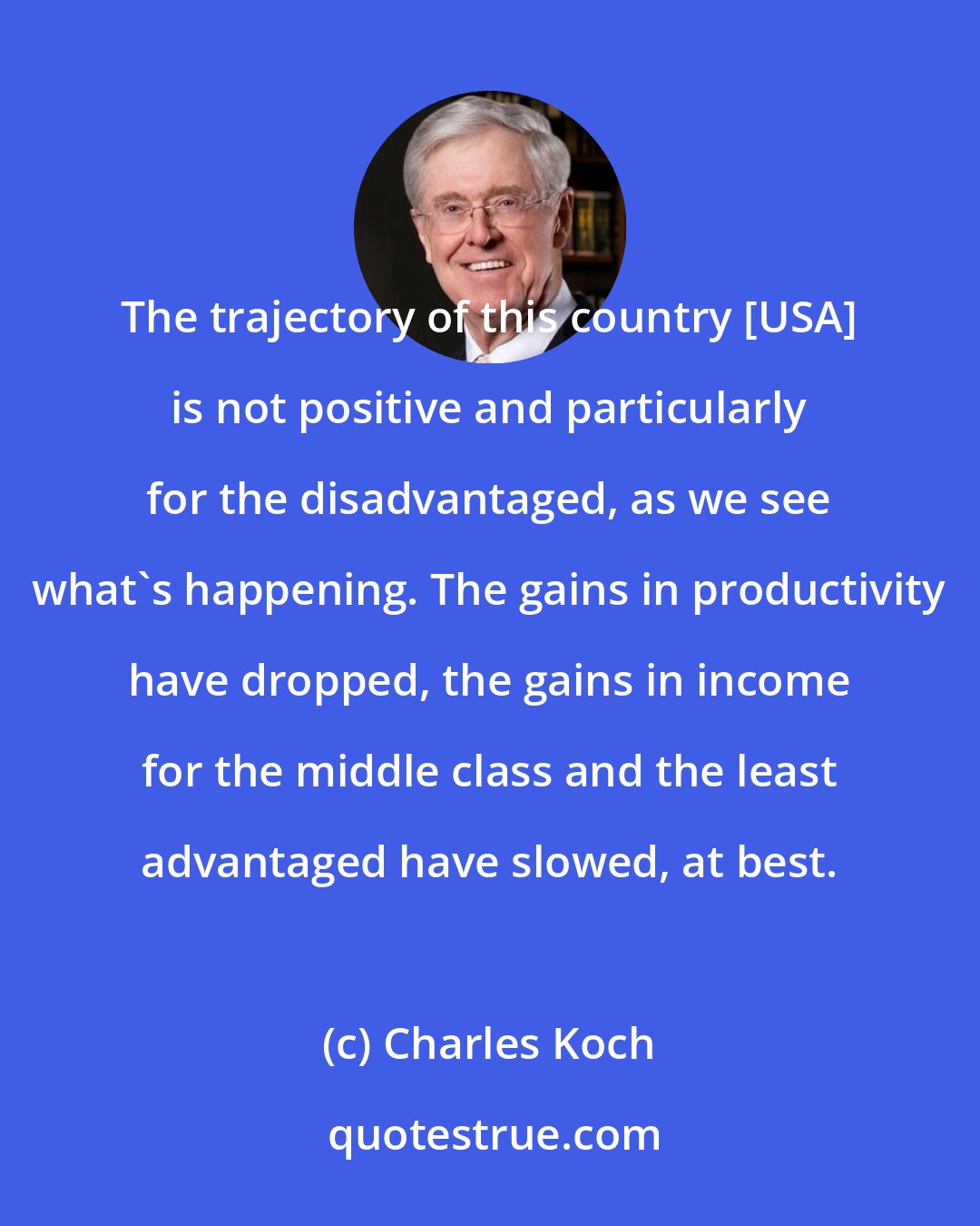 Charles Koch: The trajectory of this country [USA] is not positive and particularly for the disadvantaged, as we see what's happening. The gains in productivity have dropped, the gains in income for the middle class and the least advantaged have slowed, at best.