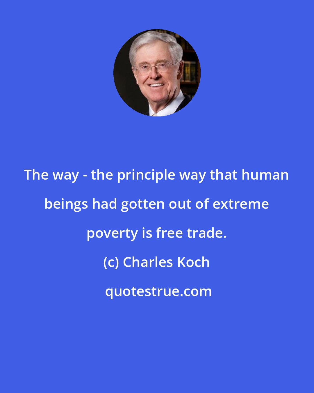 Charles Koch: The way - the principle way that human beings had gotten out of extreme poverty is free trade.