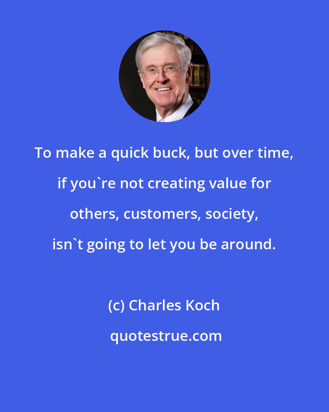 Charles Koch: To make a quick buck, but over time, if you're not creating value for others, customers, society, isn't going to let you be around.