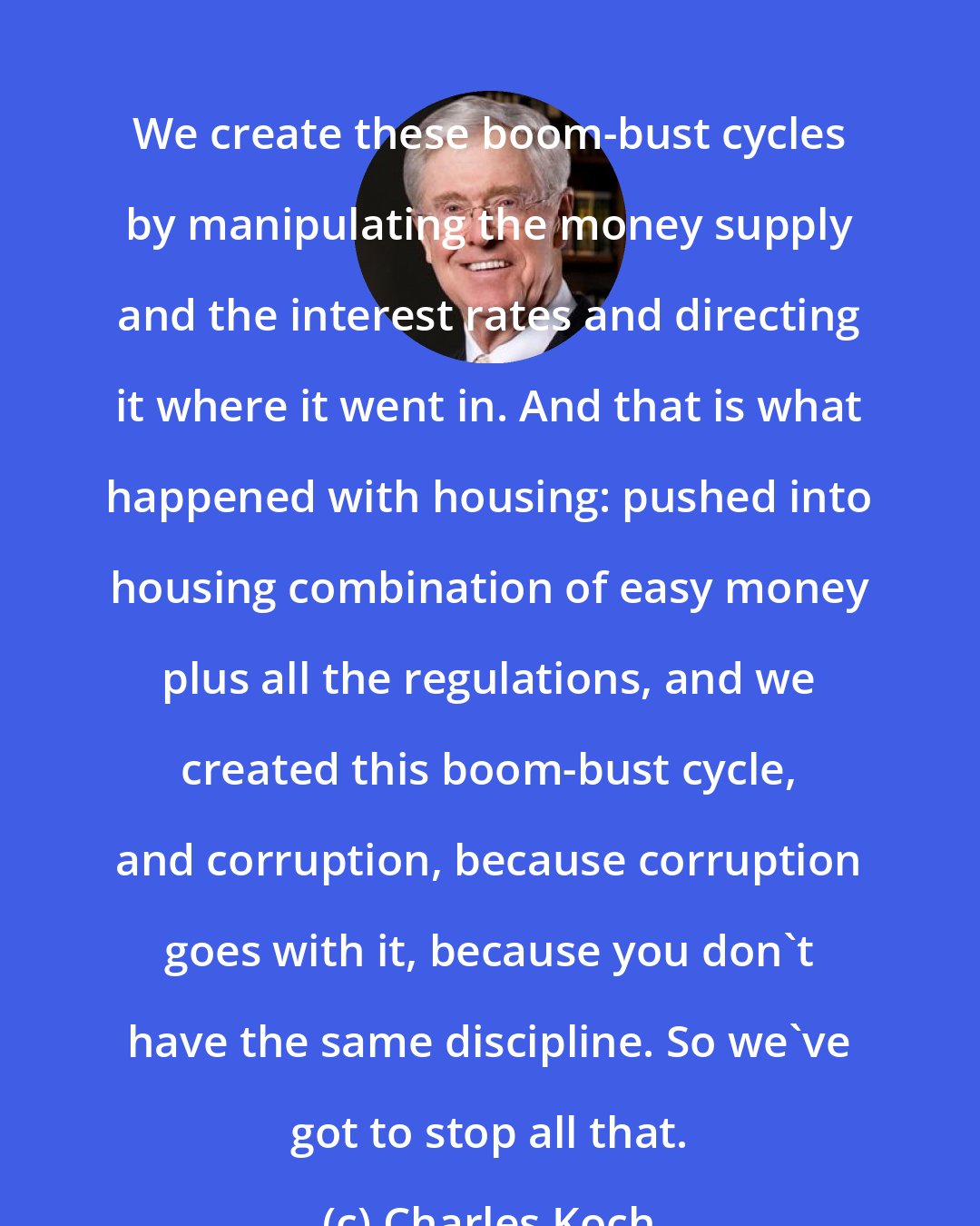 Charles Koch: We create these boom-bust cycles by manipulating the money supply and the interest rates and directing it where it went in. And that is what happened with housing: pushed into housing combination of easy money plus all the regulations, and we created this boom-bust cycle, and corruption, because corruption goes with it, because you don't have the same discipline. So we've got to stop all that.