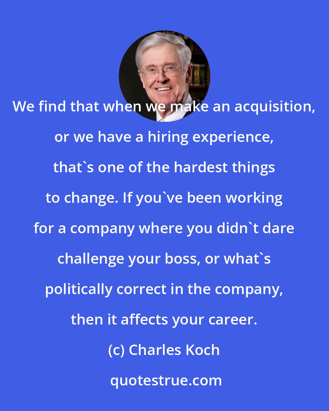 Charles Koch: We find that when we make an acquisition, or we have a hiring experience, that's one of the hardest things to change. If you've been working for a company where you didn't dare challenge your boss, or what's politically correct in the company, then it affects your career.