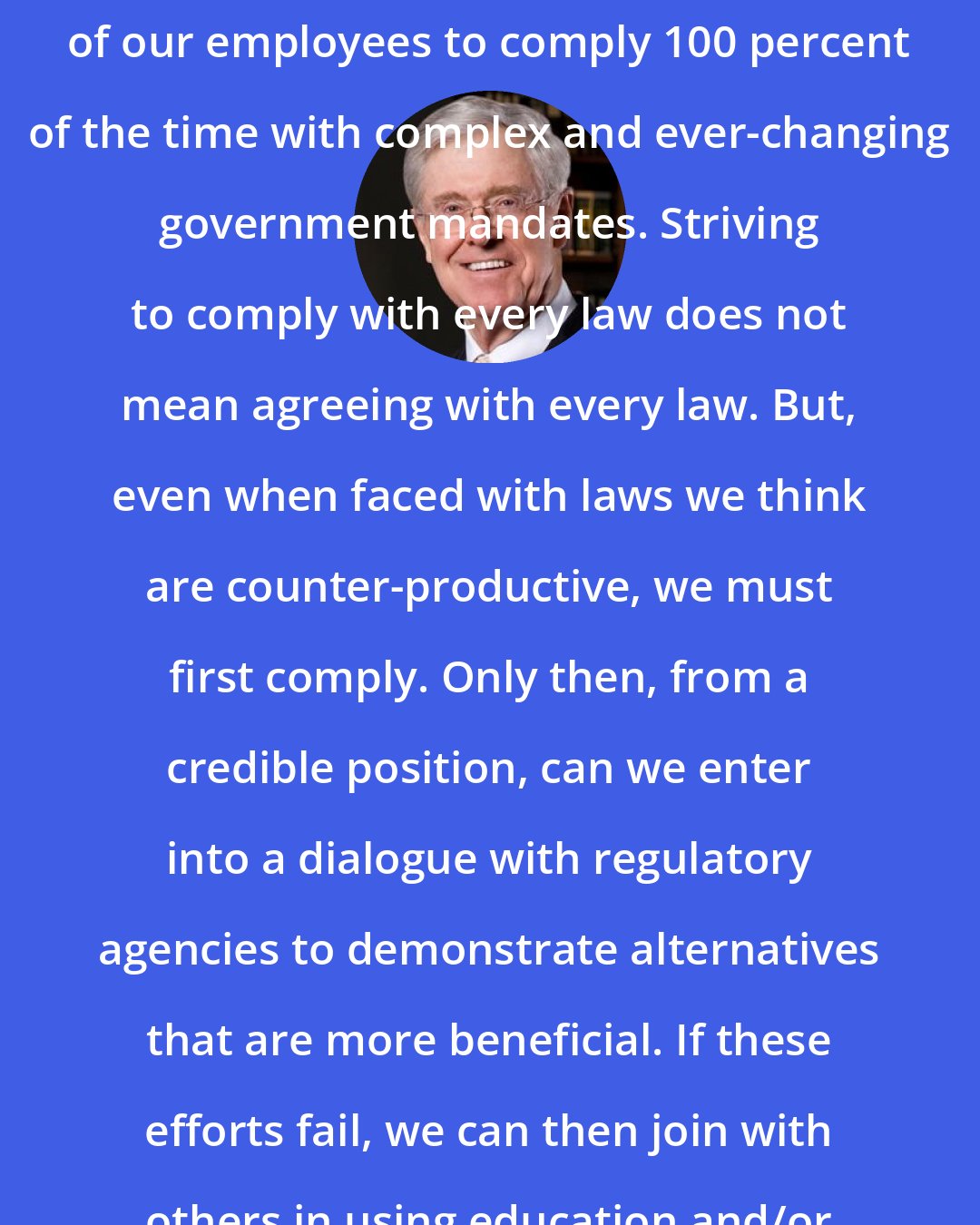 Charles Koch: We needed to be uncompromising with our workforce, to expect 100 percent of our employees to comply 100 percent of the time with complex and ever-changing government mandates. Striving to comply with every law does not mean agreeing with every law. But, even when faced with laws we think are counter-productive, we must first comply. Only then, from a credible position, can we enter into a dialogue with regulatory agencies to demonstrate alternatives that are more beneficial. If these efforts fail, we can then join with others in using education and/or political efforts to change the law.