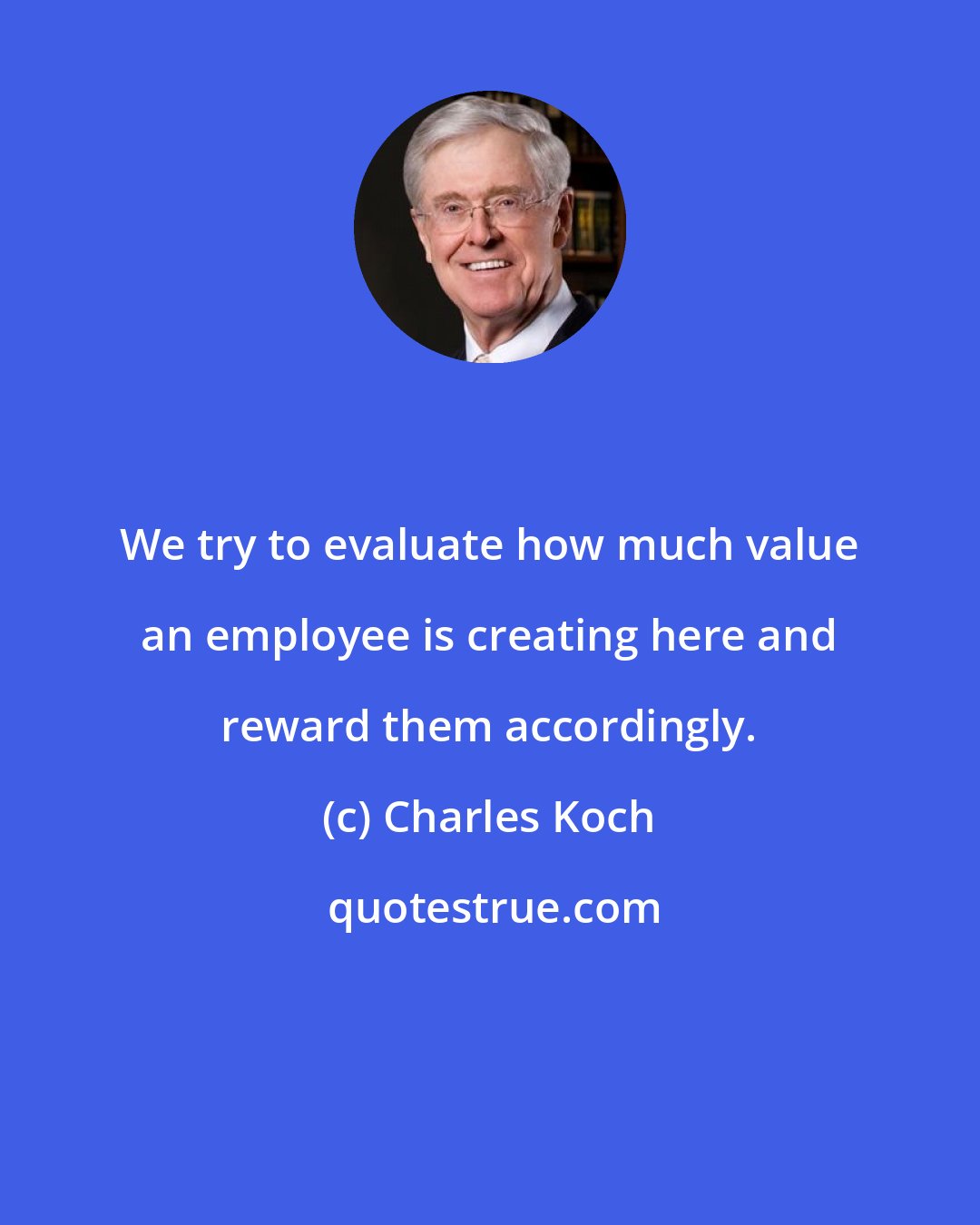 Charles Koch: We try to evaluate how much value an employee is creating here and reward them accordingly.