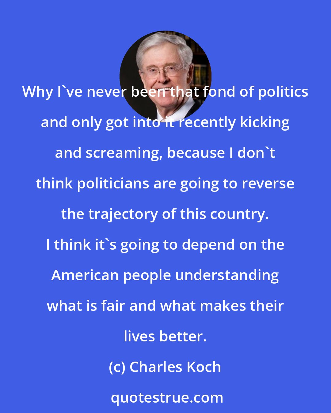 Charles Koch: Why I've never been that fond of politics and only got into it recently kicking and screaming, because I don't think politicians are going to reverse the trajectory of this country. I think it's going to depend on the American people understanding what is fair and what makes their lives better.