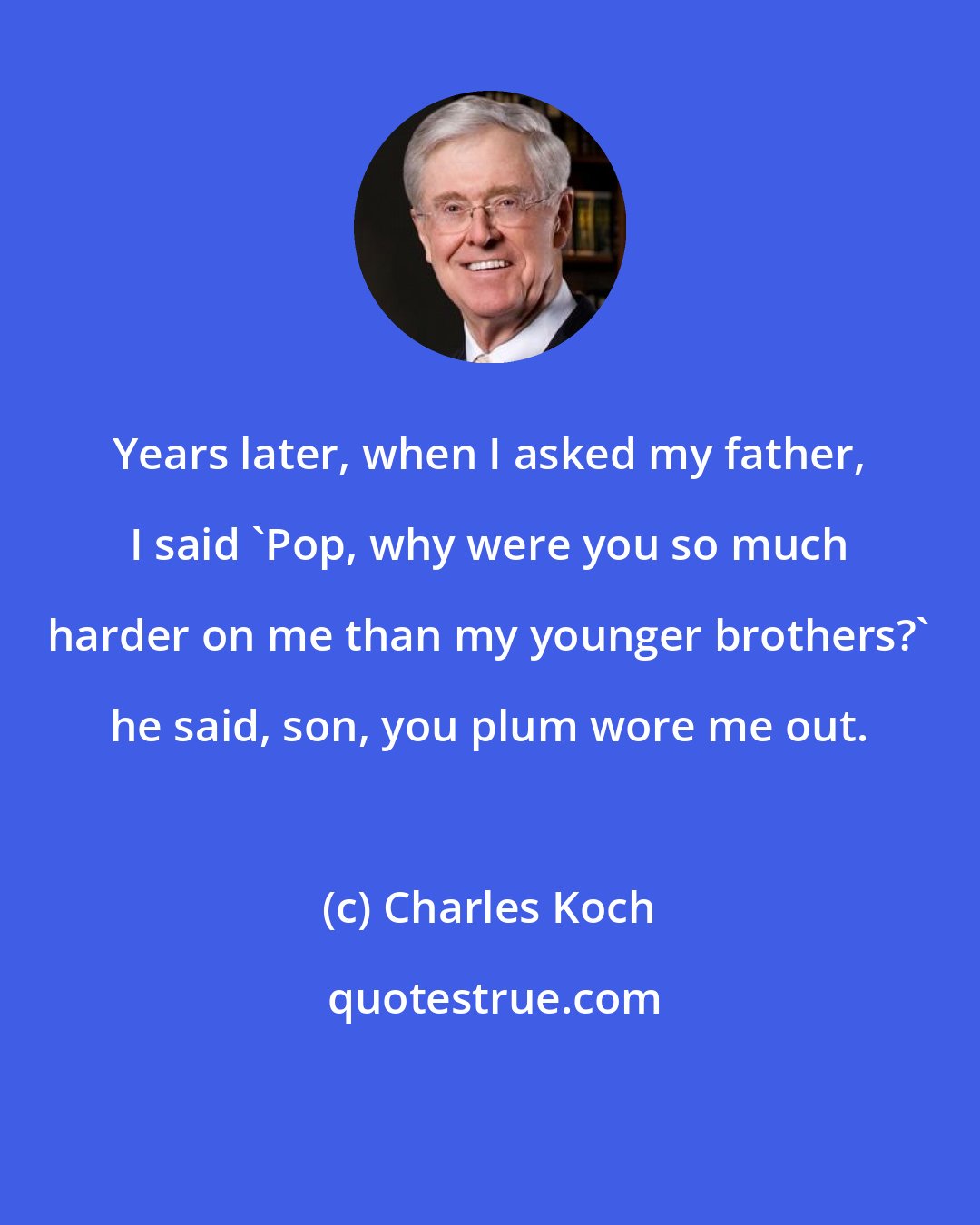 Charles Koch: Years later, when I asked my father, I said 'Pop, why were you so much harder on me than my younger brothers?' he said, son, you plum wore me out.