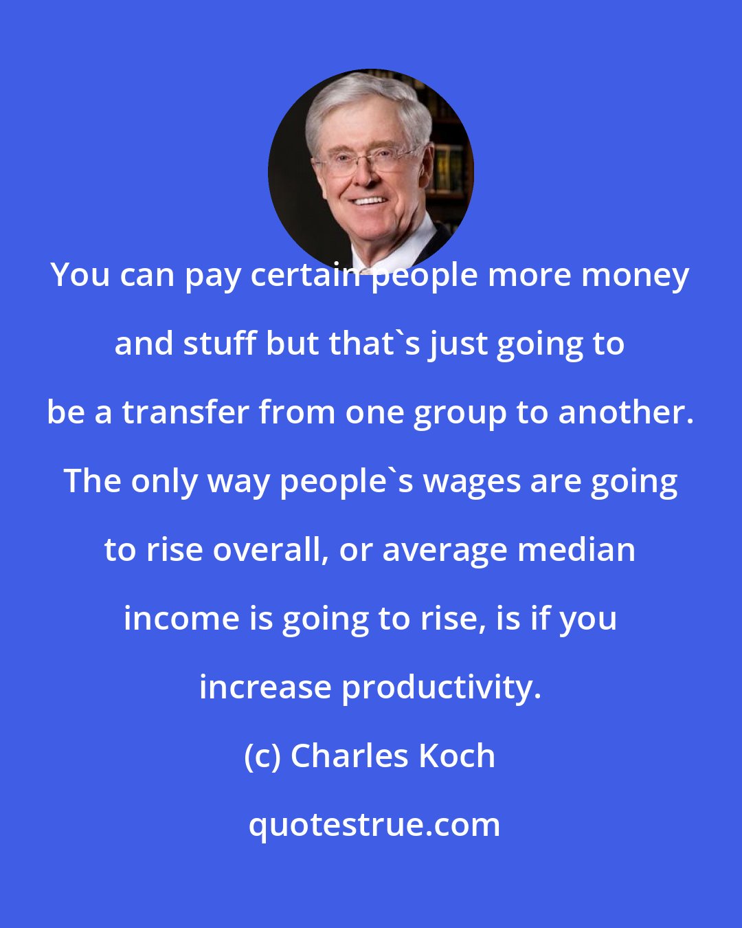Charles Koch: You can pay certain people more money and stuff but that's just going to be a transfer from one group to another. The only way people's wages are going to rise overall, or average median income is going to rise, is if you increase productivity.