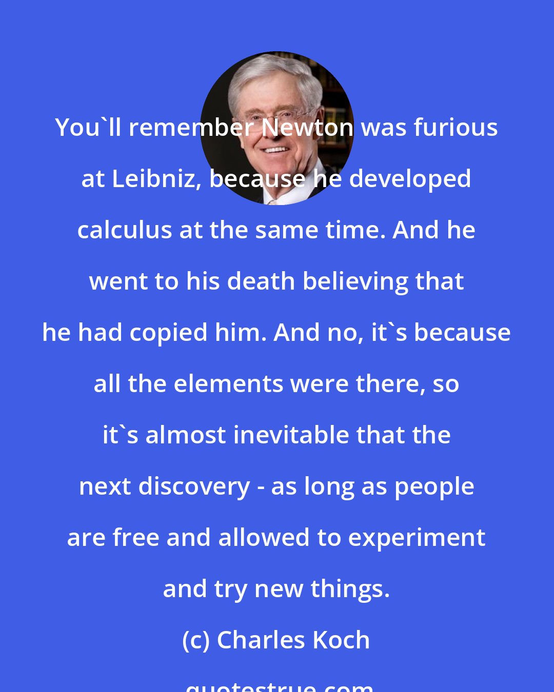 Charles Koch: You'll remember Newton was furious at Leibniz, because he developed calculus at the same time. And he went to his death believing that he had copied him. And no, it's because all the elements were there, so it's almost inevitable that the next discovery - as long as people are free and allowed to experiment and try new things.