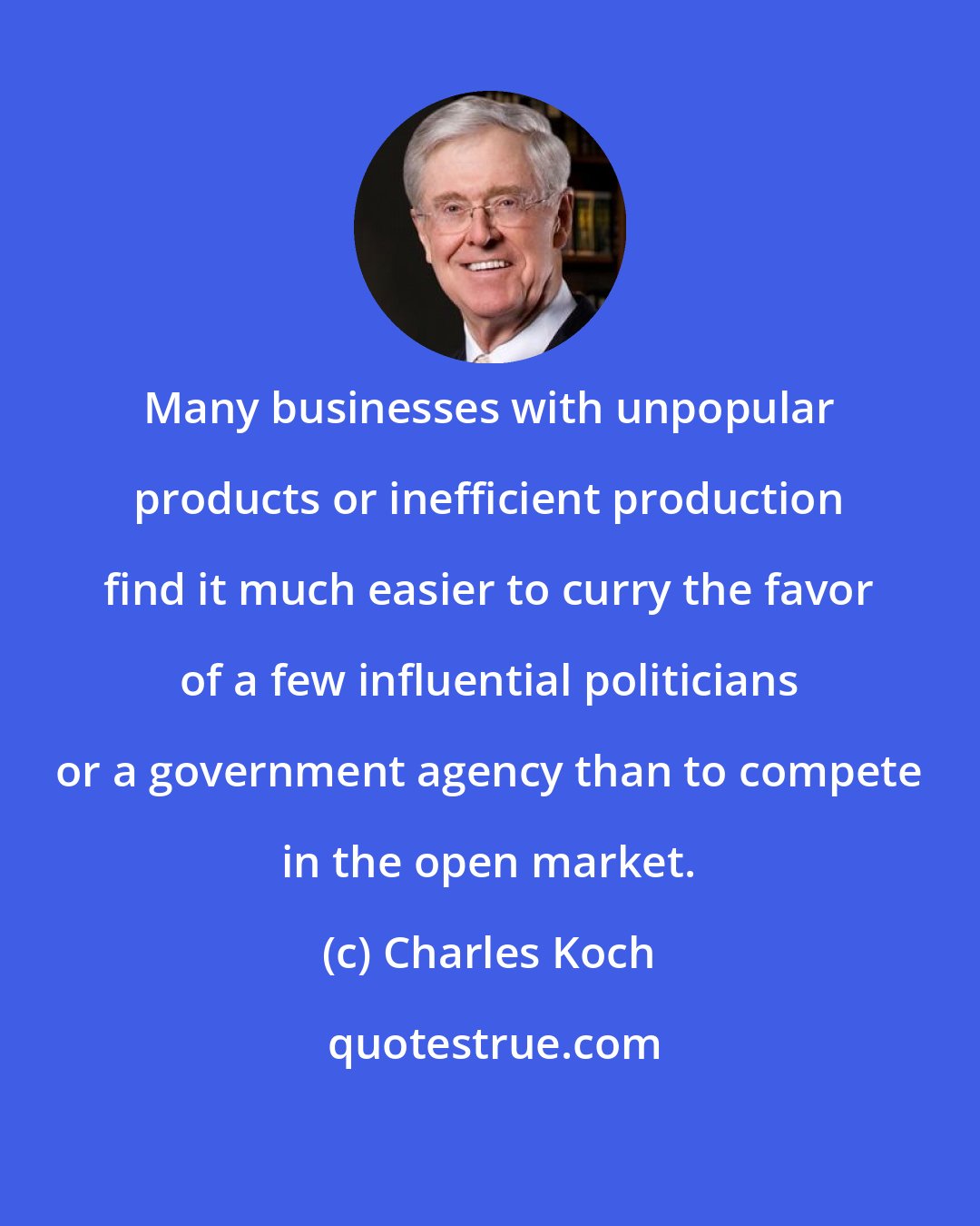 Charles Koch: Many businesses with unpopular products or inefficient production find it much easier to curry the favor of a few influential politicians or a government agency than to compete in the open market.