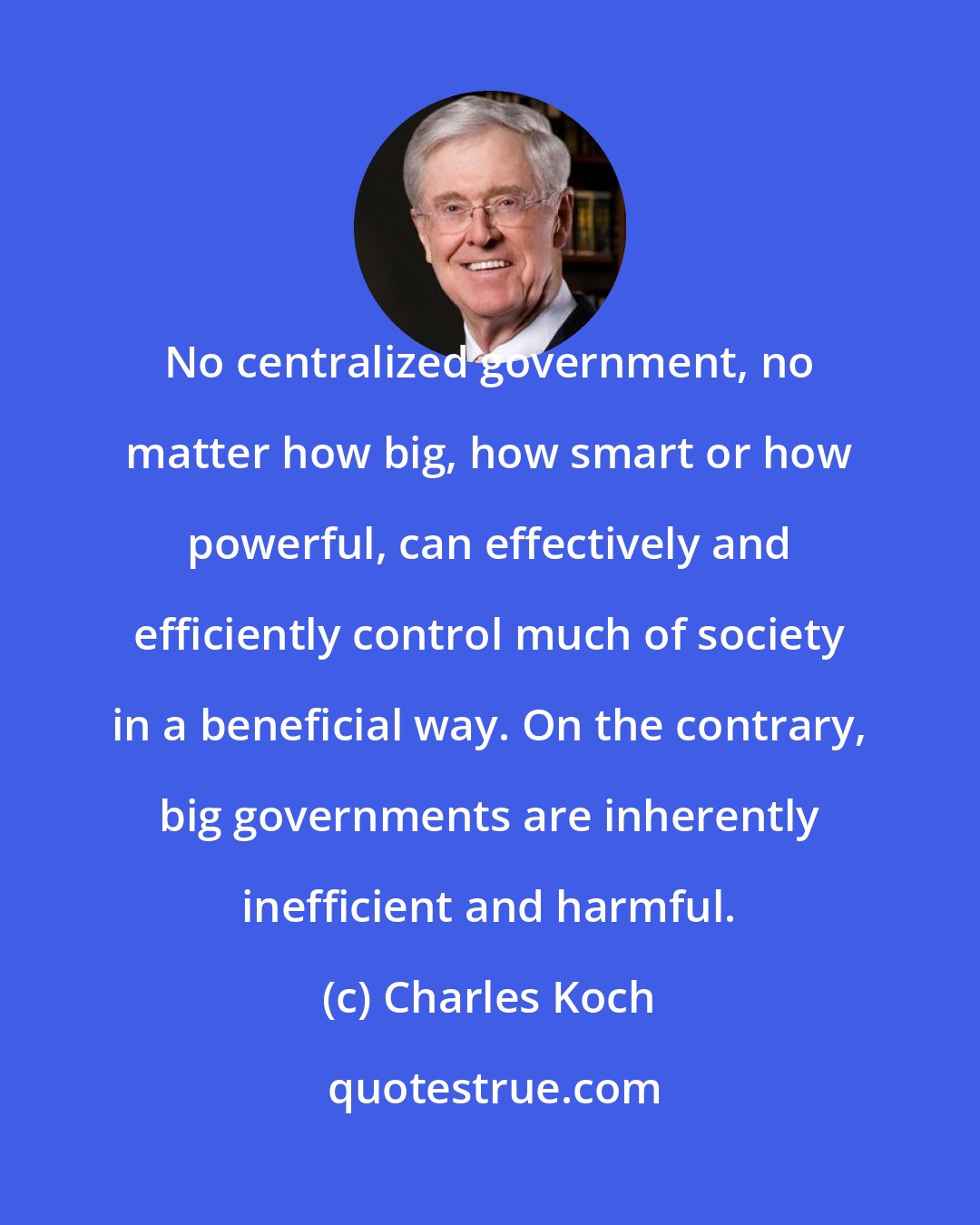 Charles Koch: No centralized government, no matter how big, how smart or how powerful, can effectively and efficiently control much of society in a beneficial way. On the contrary, big governments are inherently inefficient and harmful.