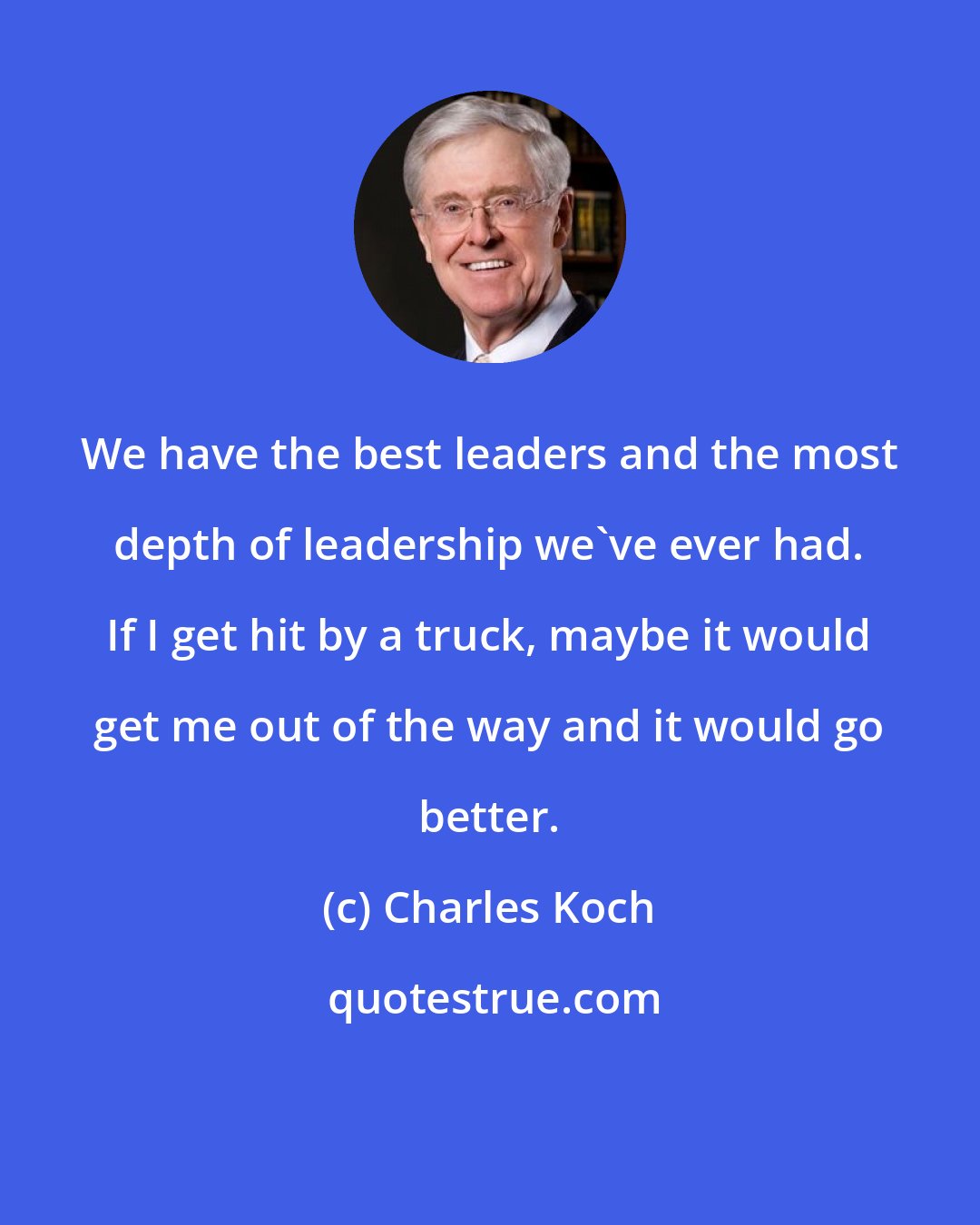 Charles Koch: We have the best leaders and the most depth of leadership we've ever had. If I get hit by a truck, maybe it would get me out of the way and it would go better.