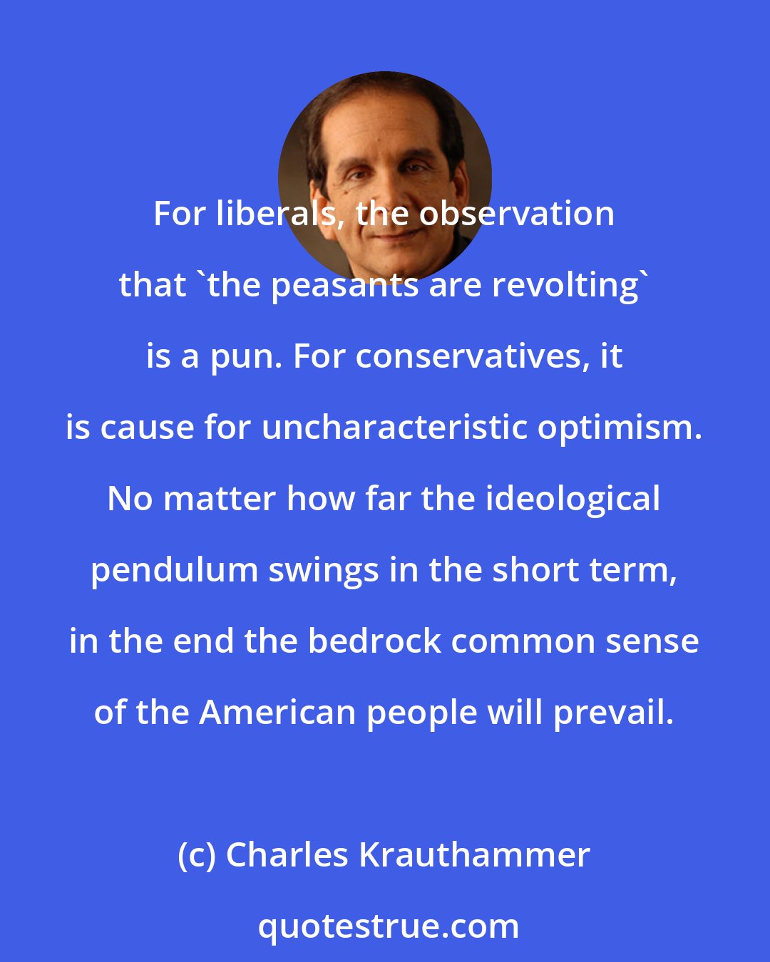 Charles Krauthammer: For liberals, the observation that 'the peasants are revolting' is a pun. For conservatives, it is cause for uncharacteristic optimism. No matter how far the ideological pendulum swings in the short term, in the end the bedrock common sense of the American people will prevail.