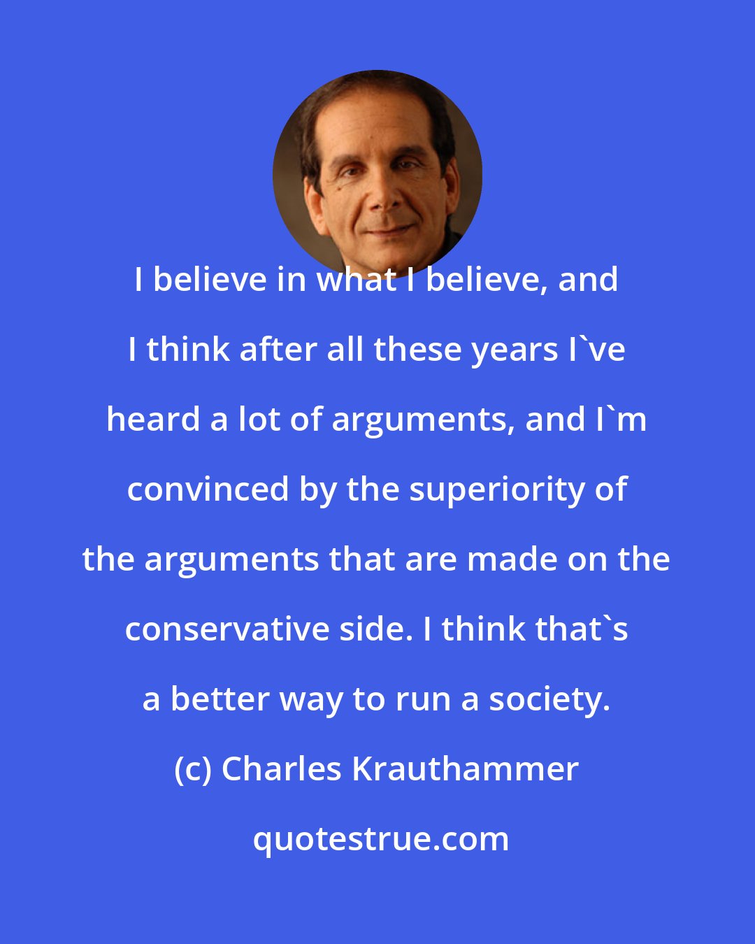 Charles Krauthammer: I believe in what I believe, and I think after all these years I've heard a lot of arguments, and I'm convinced by the superiority of the arguments that are made on the conservative side. I think that's a better way to run a society.