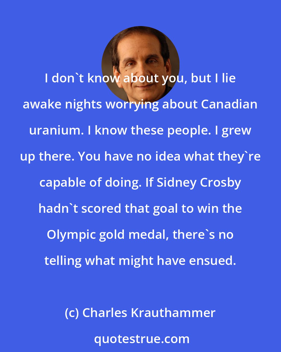 Charles Krauthammer: I don't know about you, but I lie awake nights worrying about Canadian uranium. I know these people. I grew up there. You have no idea what they're capable of doing. If Sidney Crosby hadn't scored that goal to win the Olympic gold medal, there's no telling what might have ensued.
