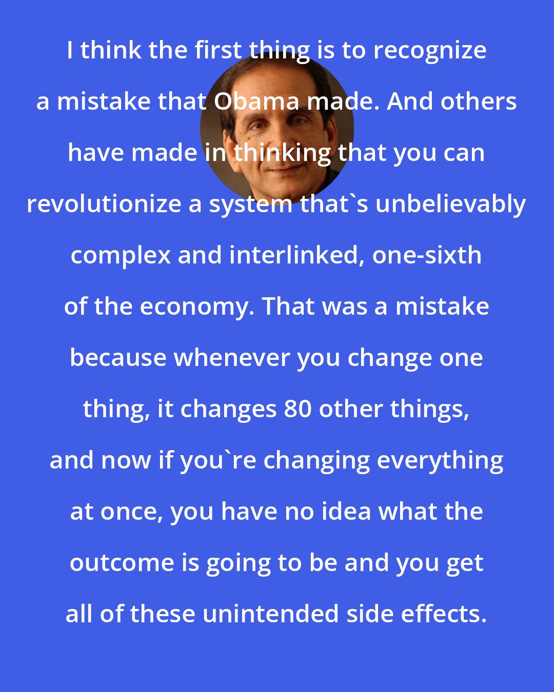 Charles Krauthammer: I think the first thing is to recognize a mistake that Obama made. And others have made in thinking that you can revolutionize a system that's unbelievably complex and interlinked, one-sixth of the economy. That was a mistake because whenever you change one thing, it changes 80 other things, and now if you're changing everything at once, you have no idea what the outcome is going to be and you get all of these unintended side effects.