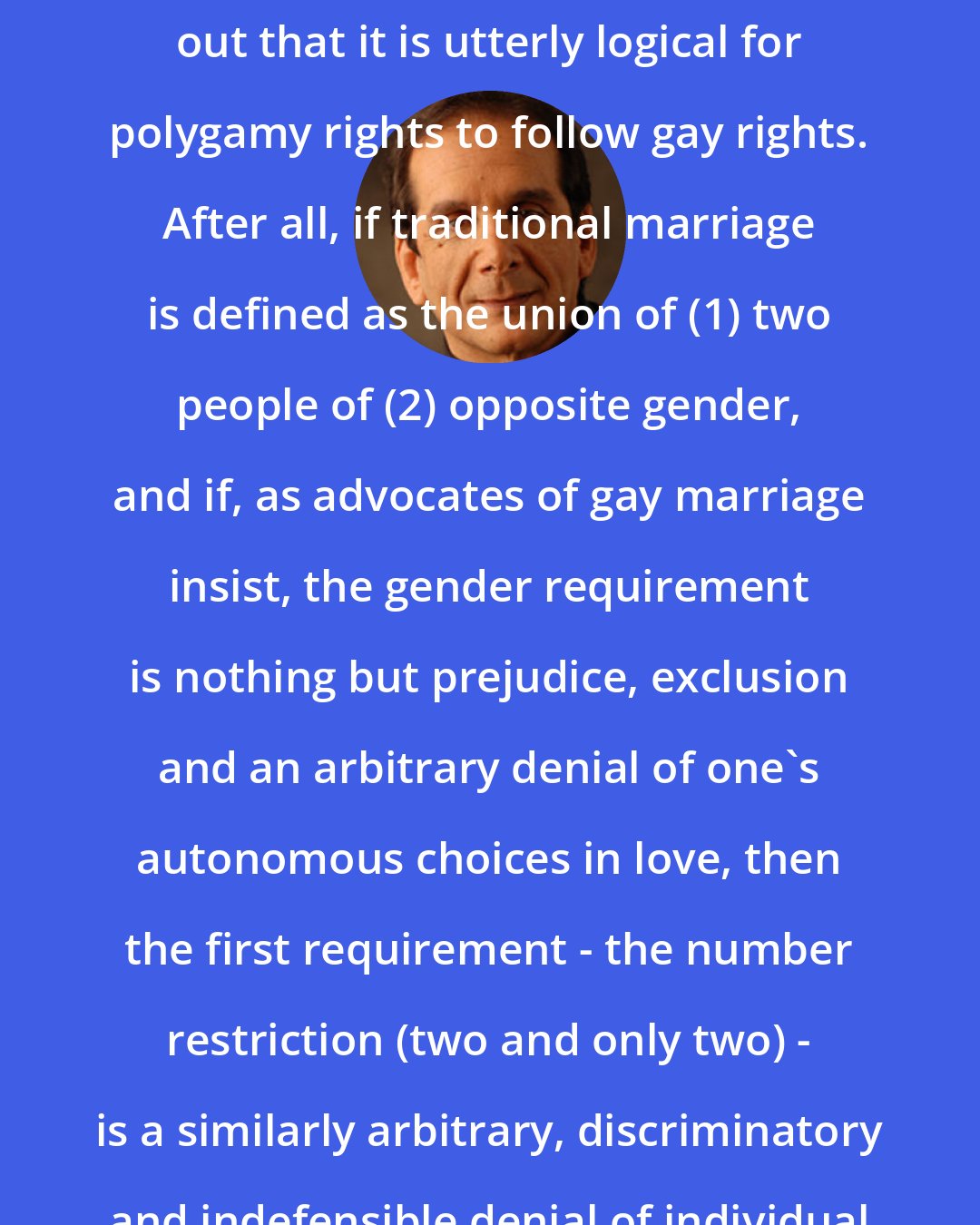 Charles Krauthammer: In an essay 10 years ago, I pointed out that it is utterly logical for polygamy rights to follow gay rights. After all, if traditional marriage is defined as the union of (1) two people of (2) opposite gender, and if, as advocates of gay marriage insist, the gender requirement is nothing but prejudice, exclusion and an arbitrary denial of one's autonomous choices in love, then the first requirement - the number restriction (two and only two) - is a similarly arbitrary, discriminatory and indefensible denial of individual choice.