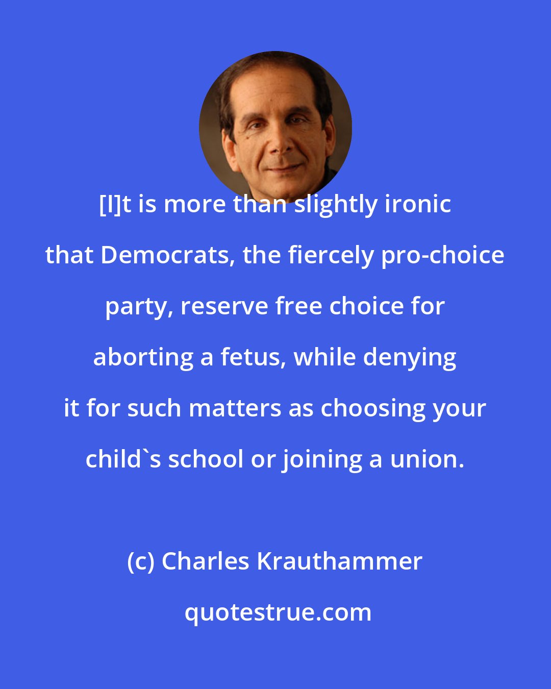 Charles Krauthammer: [I]t is more than slightly ironic that Democrats, the fiercely pro-choice party, reserve free choice for aborting a fetus, while denying it for such matters as choosing your child's school or joining a union.