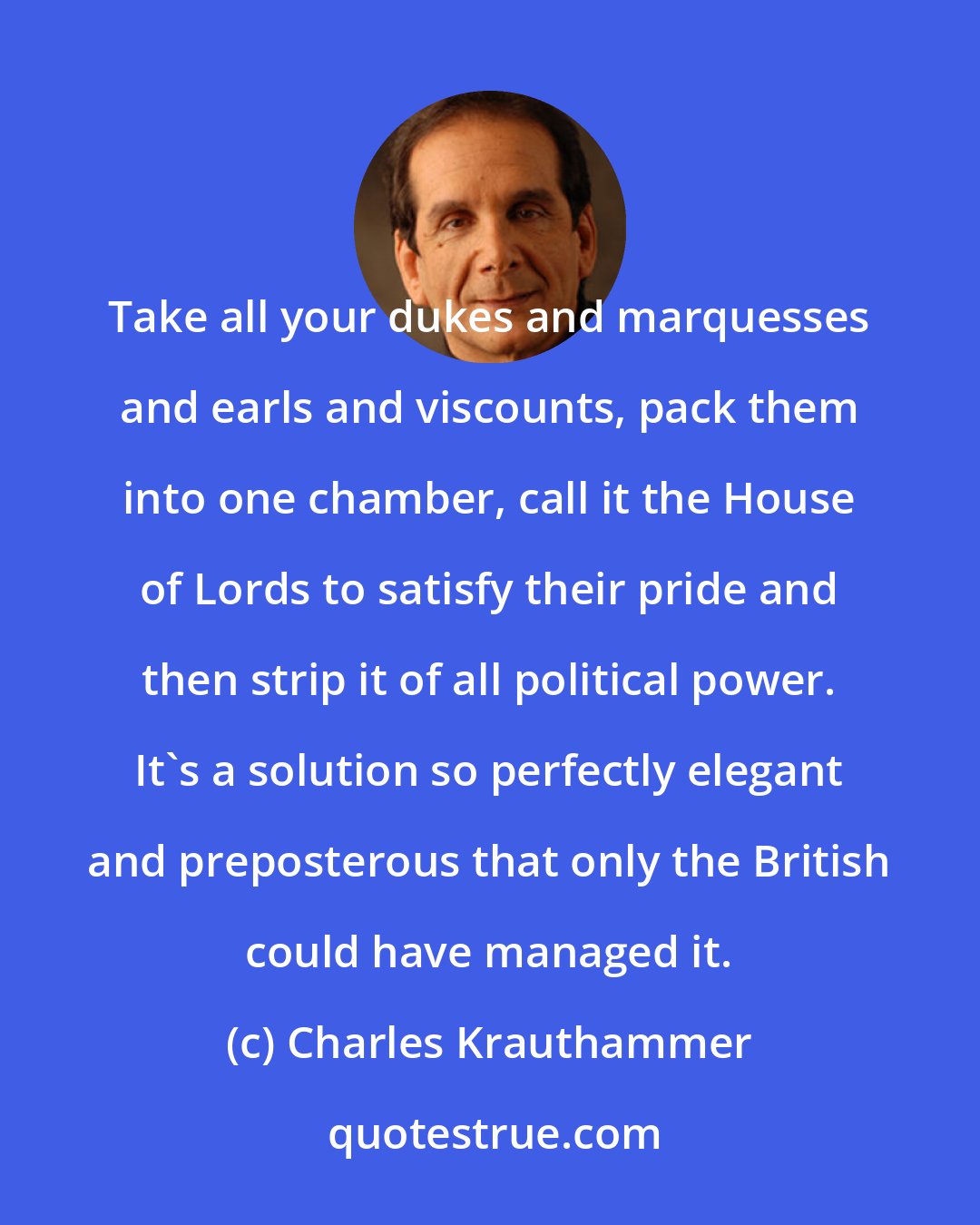 Charles Krauthammer: Take all your dukes and marquesses and earls and viscounts, pack them into one chamber, call it the House of Lords to satisfy their pride and then strip it of all political power. It's a solution so perfectly elegant and preposterous that only the British could have managed it.