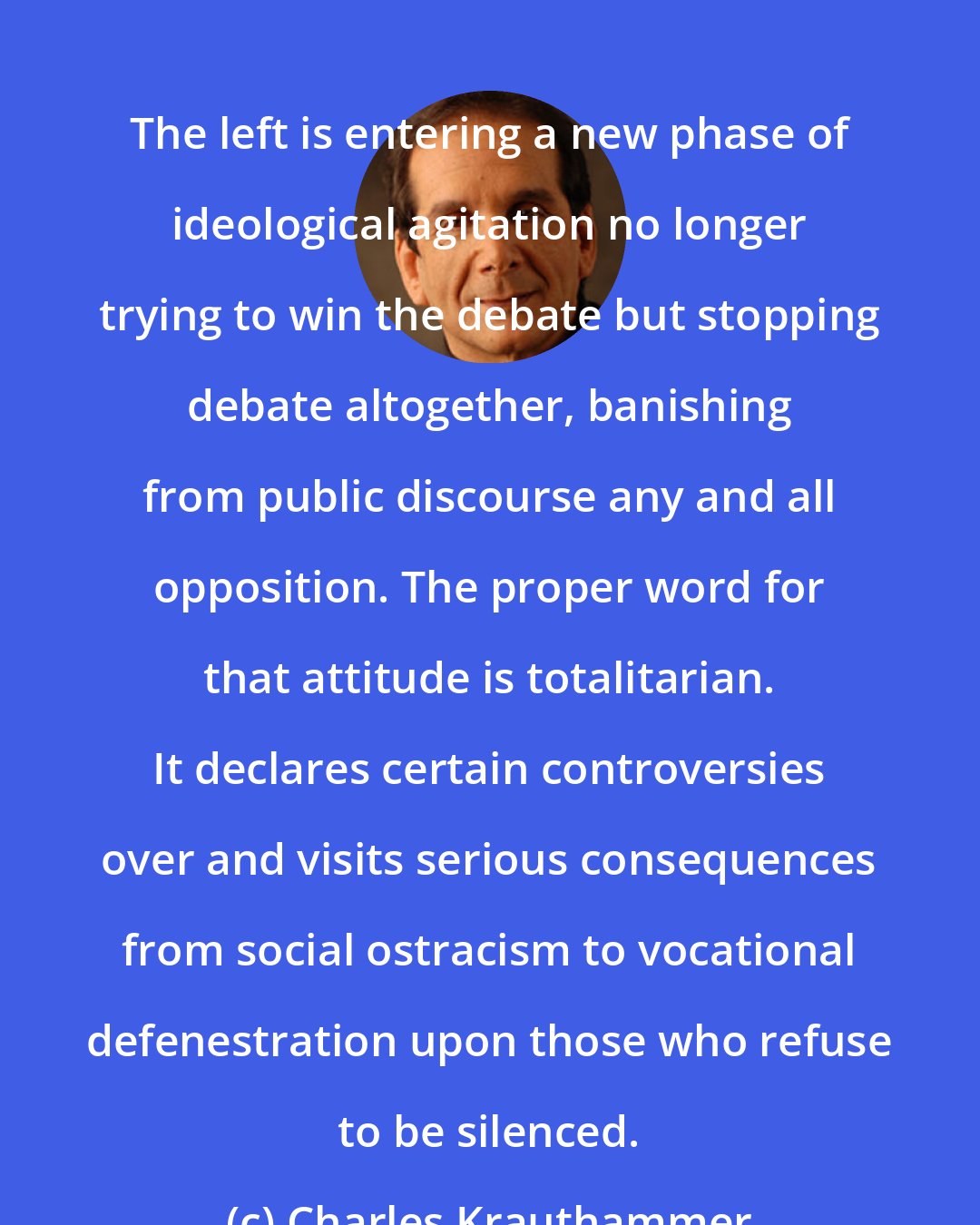 Charles Krauthammer: The left is entering a new phase of ideological agitation no longer trying to win the debate but stopping debate altogether, banishing from public discourse any and all opposition. The proper word for that attitude is totalitarian. It declares certain controversies over and visits serious consequences from social ostracism to vocational defenestration upon those who refuse to be silenced.