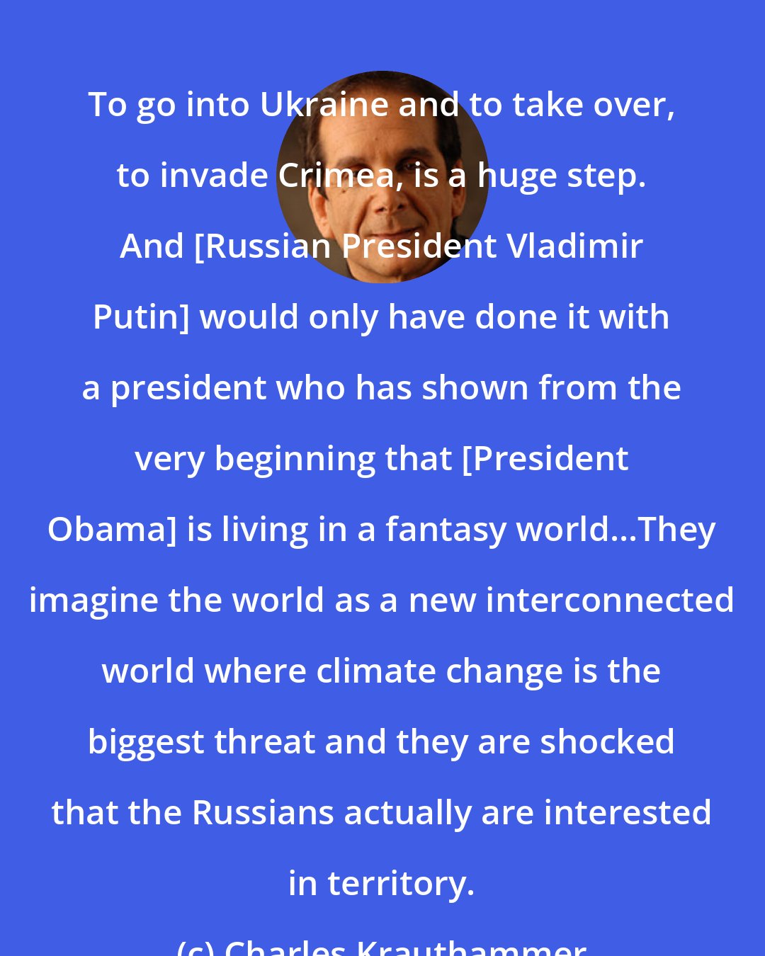 Charles Krauthammer: To go into Ukraine and to take over, to invade Crimea, is a huge step. And [Russian President Vladimir Putin] would only have done it with a president who has shown from the very beginning that [President Obama] is living in a fantasy world...They imagine the world as a new interconnected world where climate change is the biggest threat and they are shocked that the Russians actually are interested in territory.