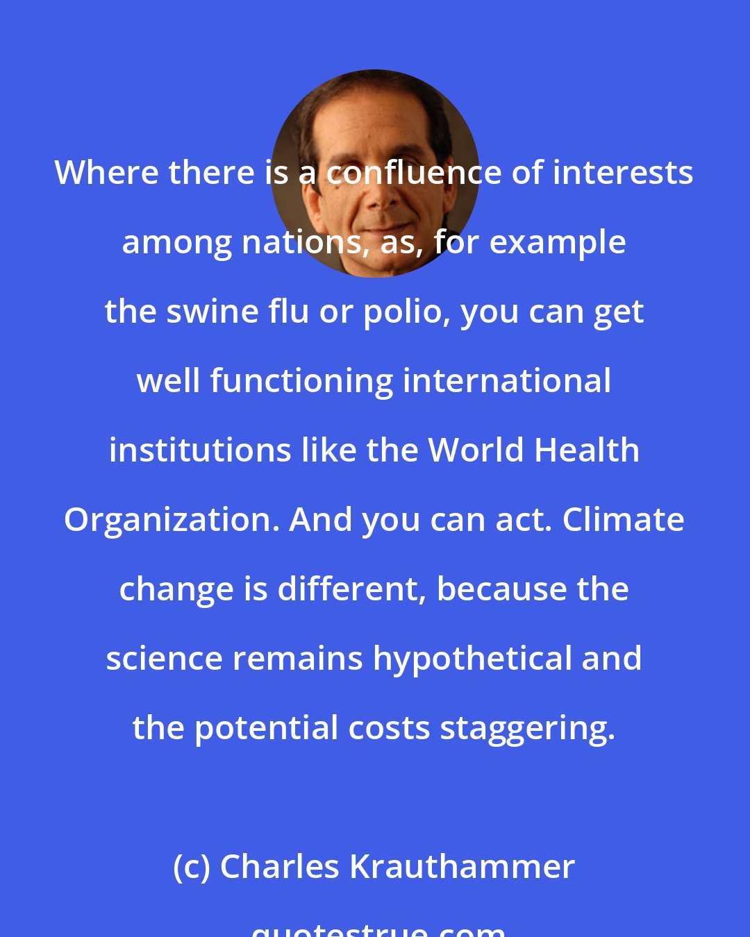 Charles Krauthammer: Where there is a confluence of interests among nations, as, for example the swine flu or polio, you can get well functioning international institutions like the World Health Organization. And you can act. Climate change is different, because the science remains hypothetical and the potential costs staggering.