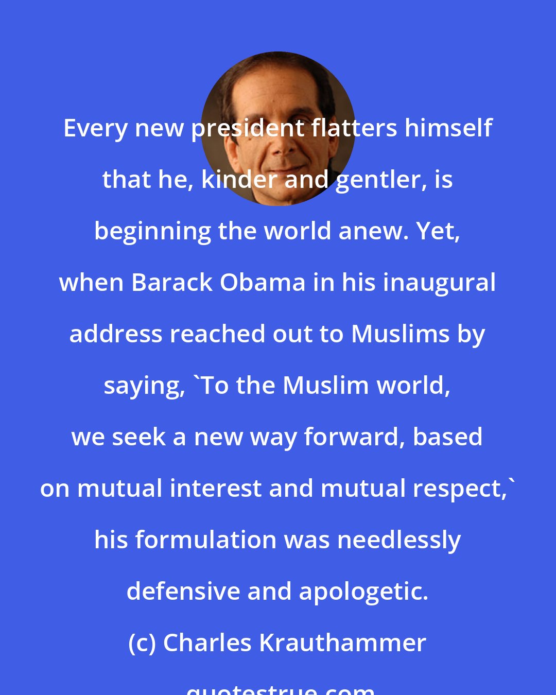 Charles Krauthammer: Every new president flatters himself that he, kinder and gentler, is beginning the world anew. Yet, when Barack Obama in his inaugural address reached out to Muslims by saying, 'To the Muslim world, we seek a new way forward, based on mutual interest and mutual respect,' his formulation was needlessly defensive and apologetic.