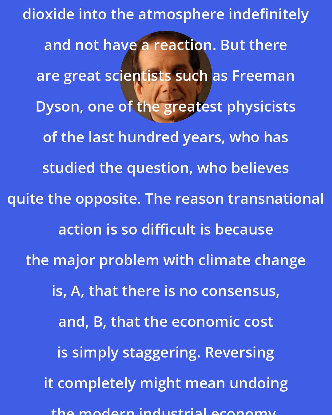 Charles Krauthammer: I don't think you can pump carbon dioxide into the atmosphere indefinitely and not have a reaction. But there are great scientists such as Freeman Dyson, one of the greatest physicists of the last hundred years, who has studied the question, who believes quite the opposite. The reason transnational action is so difficult is because the major problem with climate change is, A, that there is no consensus, and, B, that the economic cost is simply staggering. Reversing it completely might mean undoing the modern industrial economy.