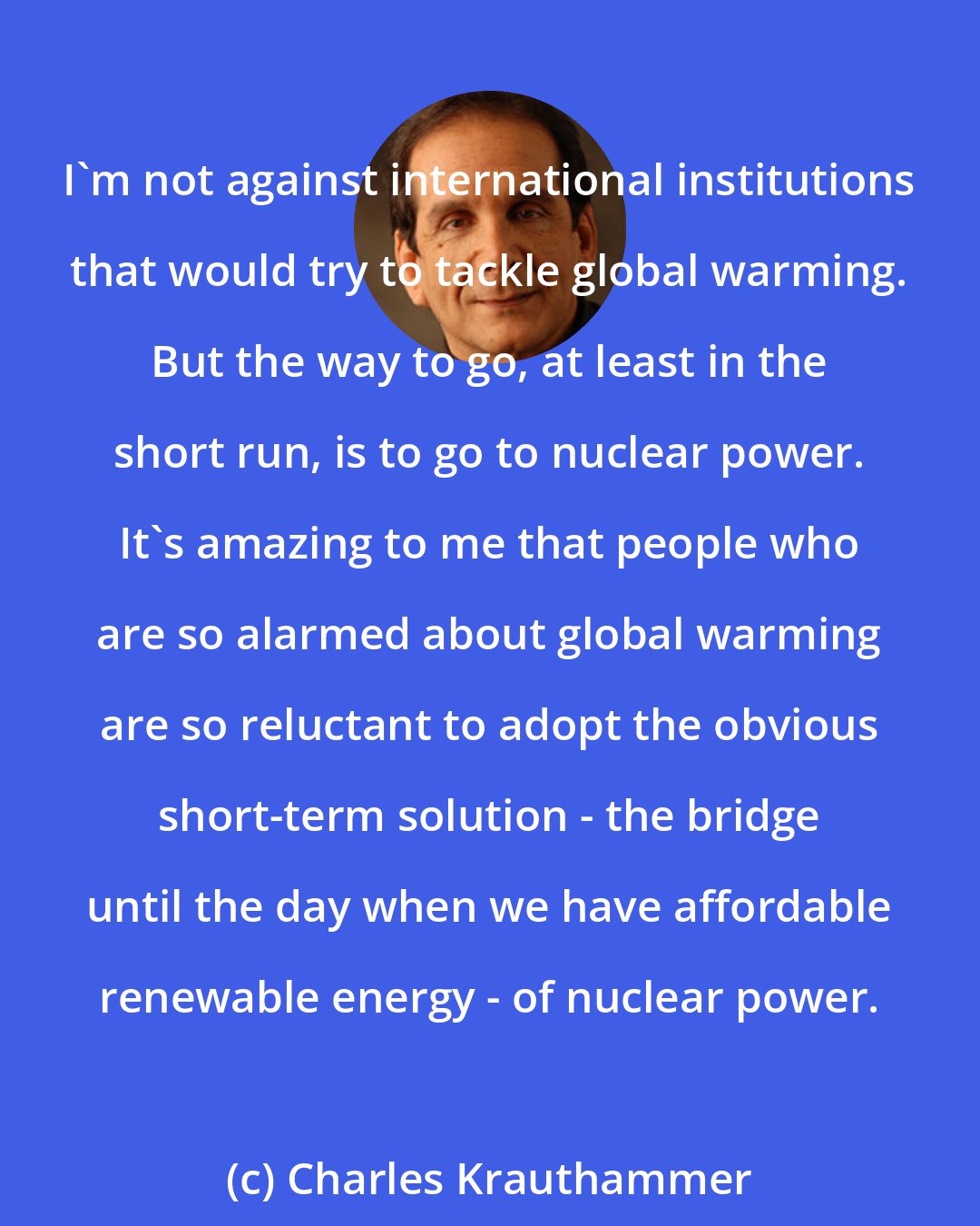 Charles Krauthammer: I'm not against international institutions that would try to tackle global warming. But the way to go, at least in the short run, is to go to nuclear power. It's amazing to me that people who are so alarmed about global warming are so reluctant to adopt the obvious short-term solution - the bridge until the day when we have affordable renewable energy - of nuclear power.