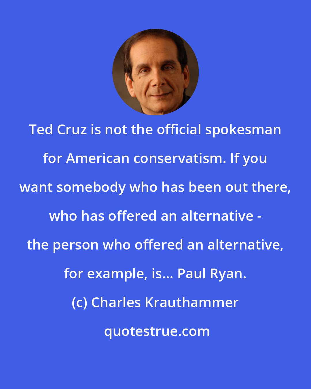 Charles Krauthammer: Ted Cruz is not the official spokesman for American conservatism. If you want somebody who has been out there, who has offered an alternative - the person who offered an alternative, for example, is... Paul Ryan.