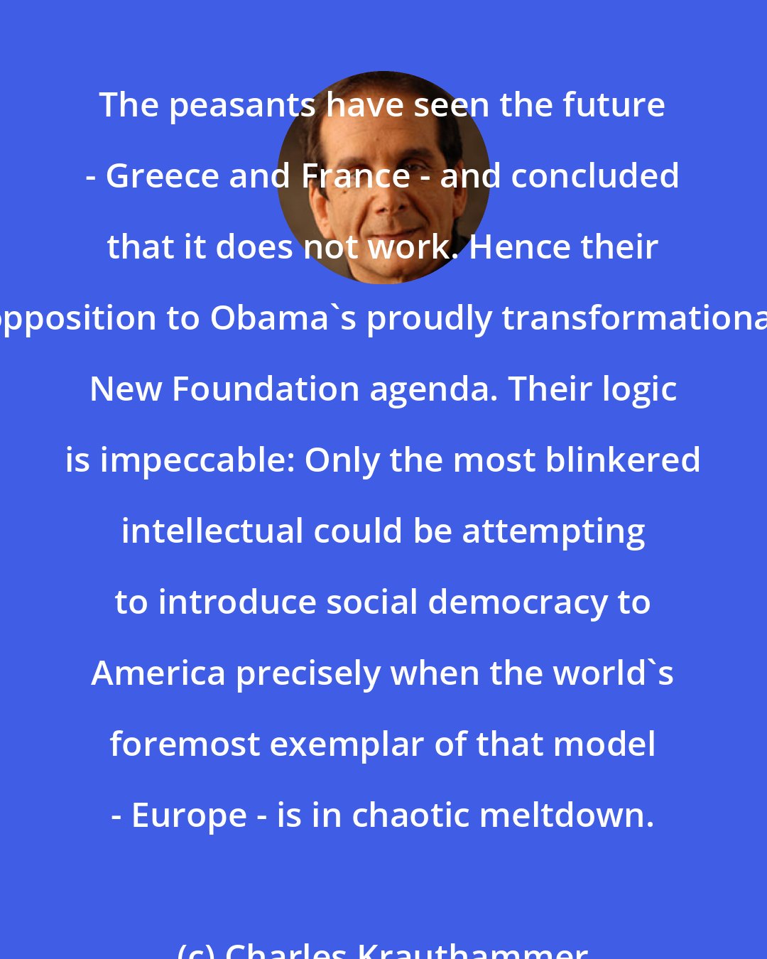 Charles Krauthammer: The peasants have seen the future - Greece and France - and concluded that it does not work. Hence their opposition to Obama's proudly transformational New Foundation agenda. Their logic is impeccable: Only the most blinkered intellectual could be attempting to introduce social democracy to America precisely when the world's foremost exemplar of that model - Europe - is in chaotic meltdown.